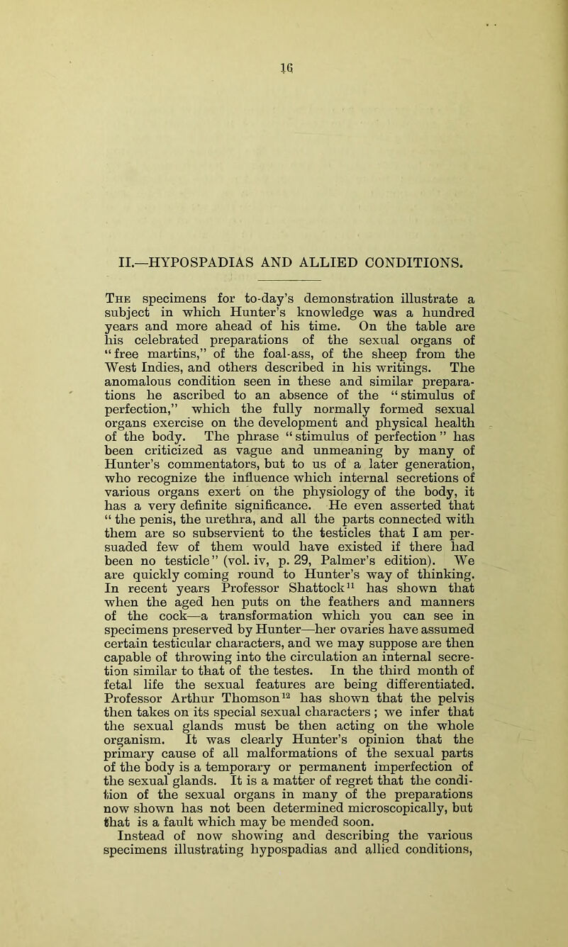 II.—HYPOSPADIAS AND ALLIED CONDITIONS. The specimens for to-day’s demonstration illustrate a subject in which Hunter’s knowledge was a hundred years and more ahead of his time. On the table are his celebrated preparations of the sexual organs of “ free martins,” of the foal-ass, of the sheep from the West Indies, and others described in his writings. The anomalous condition seen in these and similar prepara- tions he ascribed to an absence of the “ stimulus of perfection,” which the fully normally formed sexual organs exercise on the development and physical health of the body. The phrase “ stimulus of perfection ” has been criticized as vague and unmeaning by many of Hunter’s commentators, but to us of a later generation, who recognize the influence which internal secretions of various organs exert on the physiology of the body, it has a very definite significance. He even asserted that “ the penis, the urethra, and all the parts connected with them are so subservient to the testicles that I am per- suaded few of them would have existed if there had been no testicle” (vol. iv, p. 29, Palmer’s edition). We are quickly coming round to Hunter’s way of thinking. In recent years Professor Shattock“ has shown that when the aged hen puts on the feathers and manners of the cock—a transformation which you can see in specimens preserved by Hunter—her ovaries have assumed certain testicular characters, and we may suppose are then capable of throwing into the circulation an internal secre- tion similar to that of the testes. In the third month of fetal life the sexual features are being differentiated. Professor Arthur Thomson has shown that the pelvis then takes on its special sexual characters ; we infer that the sexual glands must be then acting on the whole organism. It was clearly Hunter’s opinion that the primary cause of all malformations of the sexual parts of the body is a temporary or permanent imperfection of the sexual glands. It is a matter of regret that the condi- tion of the sexual organs in many of the preparations now shown has not been determined microscopically, but that is a fault which may be mended soon. Instead of now showing and describing the various specimens illustrating hypospadias and allied conditions,