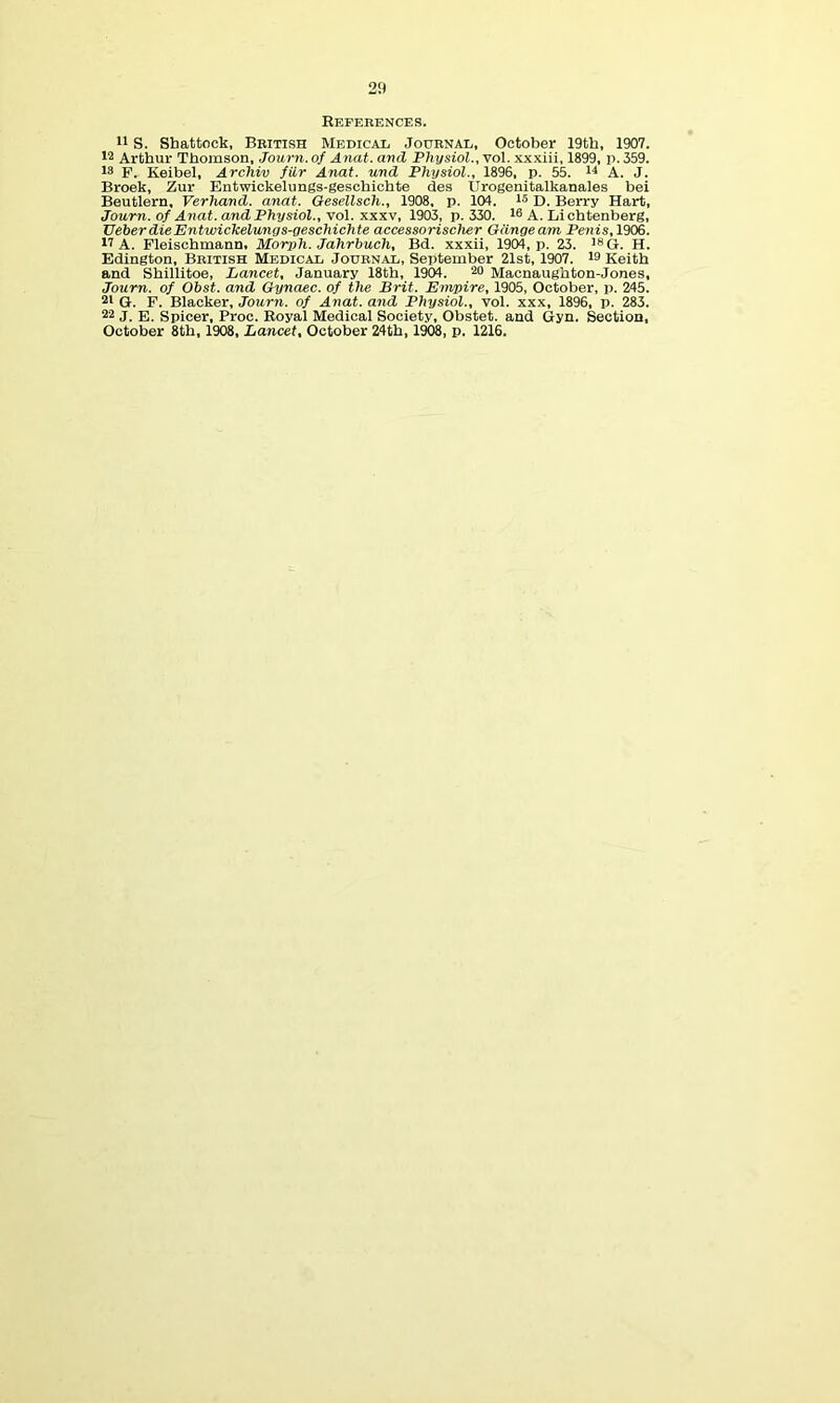 References. S. Shattock, British Medical Journal, October 19th, 1907. 12 Arthur Thomson, Journ. of Anat. and Physiol., vol. xxxiii, 1899, p. 359. 13 F. Keibel, Archiv fur Anat. und Physiol., 1896, p. 55. i^ A. J. Broek, Zur Entwickelungs-geschichte des Urogenitalkanales bei Beutlern, Verhand. anat. Oesellsch., 1908, p. 104. l* D. Berry Hart, Journ. of Anat. and Physiol., yol. xx^v, 1903, p. 330. 10 A. Lichtenberg, Ueber die Entwickelungs-geschichte accessorischer Giingeam Penis,1906. 17 A. Fleischmann, Morph. Jahrbuch, Bd. xxxii, 1904, p. 23. iSQ. H. Edington, British Medical Journal, September 21st, 1907. is Keith and Shillitoe, Lancet, January 18th, 1904. 20 Macnaughton-Jones, Journ. of Obst. and Oynaec. of the Brit. Empire, 1905, October, p. 245. 21 G. F. Blacker, Journ. of Anat. and Physiol., vol. xxx, 1896, p. 283. 22 J. E. Spicer, Proc. Royal Medical Society, Obstet. and Gyn. Section, October 8th, 1908, Lancet, October 24th, 1^, p, 1216.