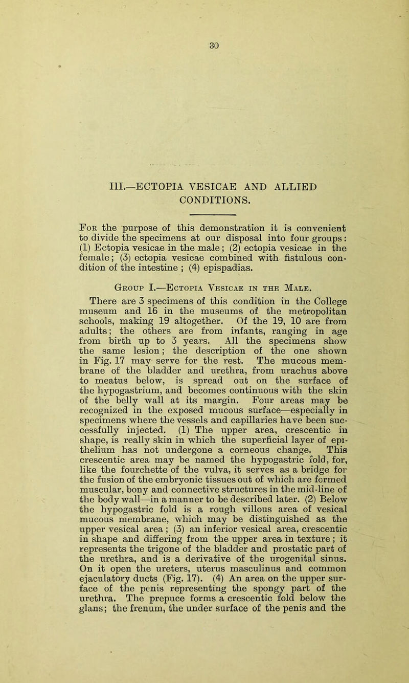 III.—ECTOPIA VESICAE AND ALLIED CONDITIONS. Foe the purpose of this demonstration it is convenient to divide the specimens at our disposal into four groups: (1) Ectopia vesicae in the male; (2) ectopia vesicae in the female; (3) ectopia vesicae combined with fistulous con- dition of the intestine ; (4) epispadias. Geoup I.—Ectopia Vesicae in the Male. There are 3 specimens of this condition in the College museum and 16 in the museums of the metropolitan schools, making 19 altogether. Of the 19, 10 are from adults; the others are from infants, ranging in age from birth up to 3 years. All the specimens show the same lesion; the description of the one shown in Fig. 17 may serve for the rest. The mucous mem- brane of the bladder and urethra, from urachus above to meatus below, is spread out on the surface of the hypogastrium, and becomes continuous with the skin of the belly wall at its margin. Four areas may be recognized in the exposed mucous surface—especially in specimens where the vessels and capillaries have been suc- cessfully injected. (1) The upper area, crescentic in shape, is really skin in which the superficial layer of epi- thelium has not undergone a corneous change. This crescentic area may be named the hypogastric fold, for, like the fourchette of the vulva, it serves as a bridge for the fusion of the embryonic tissues out of which are formed muscular, bony and connective structures in the mid-line of the body wall—in a manner to be described later. (2) Below the hypogastric fold is a rough villous area of vesical mucous membrane, which may be distinguished as the upper vesical area; (3) an inferior vesical area, crescentic in shape and differing from the upper area in texture ; it represents the trigone of the bladder and prostatic part of the urethra, and is a derivative of the urogenital sinus. On it open the ureters, uterus masculinus and common ejaculatory ducts (Fig. 17). (4) An area on the upper sur- face of the penis representing the spongy part of the urethra. The prepuce forms a crescentic fold below the glans; the frenum, the under surface of the penis and the