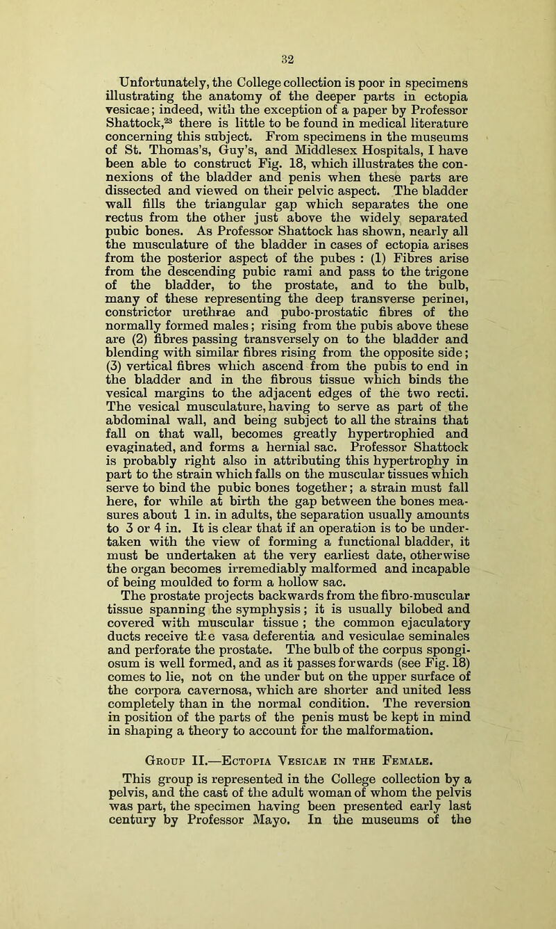 Unfortunately, the College collection is poor in specimens illustrating the anatomy of the deeper parts in ectopia vesicae; indeed, with the exception of a paper by Professor Shattock,® there is little to be found in medical literature concerning this subject. From specimens in the museums of St. Thomas’s, Guy’s, and Middlesex Hospitals, I have been able to construct Fig. 18, which illustrates the con- nexions of the bladder and penis when these parts are dissected and viewed on their pelvic aspect. The bladder wall fills the triangular gap which separates the one rectus from the other just above the widely separated pubic bones. As Professor Shattock has shown, nearly all the musculature of the bladder in cases of ectopia arises from the posterior aspect of the pubes : (1) Fibres arise from the descending pubic rami and pass to the trigone of the bladder, to the prostate, and to the bulb, many of these representing the deep transverse perinei, constrictor urethrae and pubo-prostatic fibres of the normally formed males; rising from the pubis above these are (2) fibres passing transversely on to the bladder and blending with similar fibres rising from the opposite side; (3) vertical fibres which ascend from the pubis to end in the bladder and in the fibrous tissue which binds the vesical margins to the adjacent edges of the two recti. The vesical musculature, having to serve as part of the abdominal wall, and being subject to all the strains that fall on that wall, becomes greatly hypertrophied and evaginated, and forms a hernial sac. Professor Shattock is probably right also in attributing this hypertrophy in part to the strain which falls on the muscular tissues which serve to bind the pubic bones together; a strain must fall here, for while at birth the gap between the bones mea- sures about 1 in. in adults, the separation usually amounts to 3 or 4 in. It is clear that if an operation is to be under- taken with the view of forming a functional bladder, it must be undertaken at the very earhest date, otherwise the organ becomes irremediably malformed and incapable of being moulded to form a hollow sac. The prostate projects backwards from the fibro-muscular tissue spanning the symphysis; it is usually bilobed and covered with muscular tissue ; the common ejaculatory ducts receive the vasa deferentia and vesiculae seminales and perforate the prostate. The bulb of the corpus spongi- osum is well formed, and as it passes forwards (see Fig. 18) comes to lie, not on the under but on the upper surface of the corpora cavernosa, which are shorter and united less completely than in the normal condition. The reversion in position of the parts of the penis must be kept in mind in shaping a theory to account for the malformation. Group II.—Ectopia Vesicae in the Female. This group is represented in the College collection by a pelvis, and the cast of the adult woman of whom the pelvis was part, the specimen having been presented early last century by Professor Mayo. In the museums of the