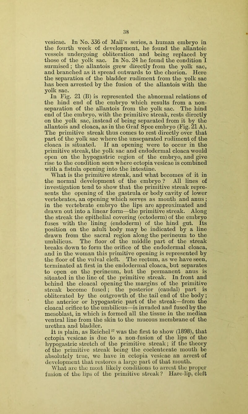 vesicae. In No. 336 of Mali’s series, a human embryo in the fourth week of development, he found the allantoic vessels undergoing obliteration and being replaced by those of the yolk sac. In No. 24 he found the condition I surmised; the allantois grew directly from the yolk sac, and branched as it spread outwards to the chorion. Here the separation of the bladder rudiment from the yolk sac has been arrested by the fusion of the allantois with the yolk sac. In Fig. 21 (B) is represented the abnormal relations of the hind end of the embryo which results from a non- separation of the allantois from the yolk sac. The hind end of the embryo, with the primitive streak, rests directly on the yolk sac, instead of being separated from it by the allantois and cloaca, as in the Graf Spee embryo (Fig. 21 A). The primitive streak thus comes to rest directly over that part of the yolk sac where the unseparated rudiment of the cloaca is situated. If an opening were to occur in the primitive streak, the yolk sac and endodermal cloaca would open on the hypogastric region of the embryo, and give rise to the condition seen where ectopia vesicae is combined with a fistula opening into the intestine. What is the primitive streak, and what becomes of it in the normal development of the embryo ? All lines of investigation tend to show that the primitive streak repre- sents the opening of the gastrula or body cavity of lower vertebrates, an opening which serves as mouth and anus ; in the vertebrate embryo the lips are approximated and drawn out into a linear form—the primitive streak. Along the streak the epithelial covering (ectoderm) of the embryo fuses with the lining (endoderm) of the hind gut. Its position on the adult body may be indicated by a line drawn from the sacral region along the perineum to the umbilicus. The fioor of the middle part of the streak breaks down to form the orifice of the endodermal cloaca, and in the woman this primitive opening is represented by the fioor of the vulval cleft. The rectum, as we have seen, terminated at first in the endodermal cloaca,, but separates to open on the perineum, but the permanent anus is situated in the line of the primitive streak. In front and behind the cloacal opening the margins of the primitive streak become fused; the posterior (caudal) part is obliterated by the outgrowth of the tail end of the body; the anterior or hypogastric part of the streak—from the cloacal orifice to the umbilicus—is invaded and fused by the mesoblast, in which is formed all the tissue in the median ventral line from the skin to the mucous membrane of the urethra and bladder. It is plain, as ReicheP’ was the first to show (1898), that ectopia vesicae is due to a non-fusion of the lips of the hypogastric stretch of the primitive streak; if the theory of the primitive streak being the coelenterate mouth be absolutely true, we have in ectopia vesicae an arrest of development that restores a large part of that mouth. What are the most likely conditions to arrest the proper fusion of the lips of the primitive streak? Hare-lip, cleft