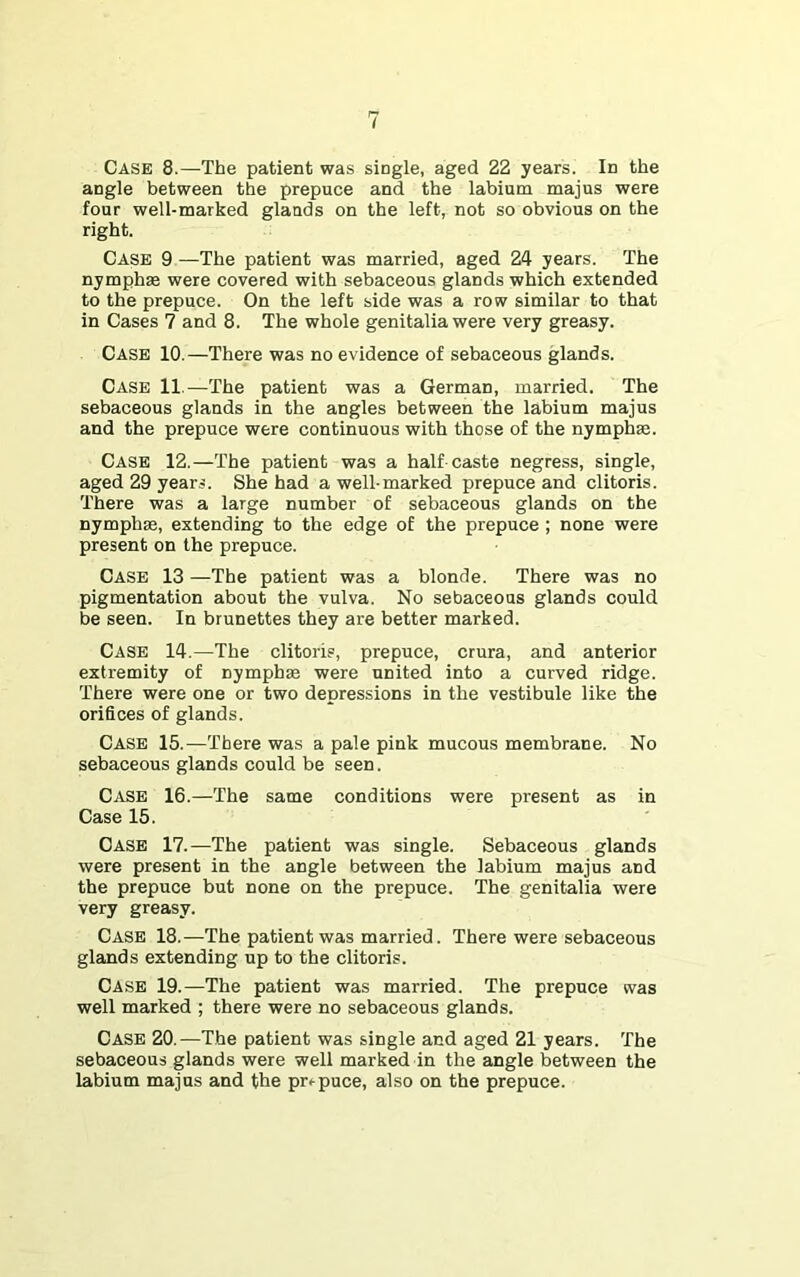 angle between the prepuce and the labium majus were four well-marked glands on the left, not so obvious on the right. Case 9 —The patient was married, aged 24 years. The nymphse were covered with sebaceous glands which extended to the prepuce. On the left side was a row similar to that in Cases 7 and 8. The whole genitalia were very greasy. Case 10.—There was no evidence of sebaceous glands. Case 11.—The patient was a German, married. The sebaceous glands in the angles between the labium majus and the prepuce were continuous with those of the nymph®. Case 12.—The patient was a half-caste negress, single, aged 29 years. She had a well-marked prepuce and clitoris. There was a large number of sebaceous glands on the nymph®, extending to the edge of the prepuce ; none were present on the prepuce. Case 13 —The patient was a blonde. There was no pigmentation about the vulva. No sebaceous glands could be seen. In brunettes they are better marked. Case 14.—The clitoris, prepuce, crura, and anterior extremity of nymph® were united into a curved ridge. There were one or two depressions in the vestibule like the orifices of glands. Case 15.—There was a pale pink mucous membrane. No sebaceous glands could be seen. Case 16.—The same conditions were present as in Case 15. Case 17.—The patient was single. Sebaceous glands were present in the angle between the labium majus and the prepuce but none on the prepuce. The genitalia were very greasy. Case 18.—The patient was married. There were sebaceous glands extending up to the clitoris. Case 19.—The patient was married. The prepuce was well marked ; there were no sebaceous glands. Case 20.—The patient was single and aged 21 years. The sebaceous glands were well marked in the angle between the labium majus and the prepuce, also on the prepuce.