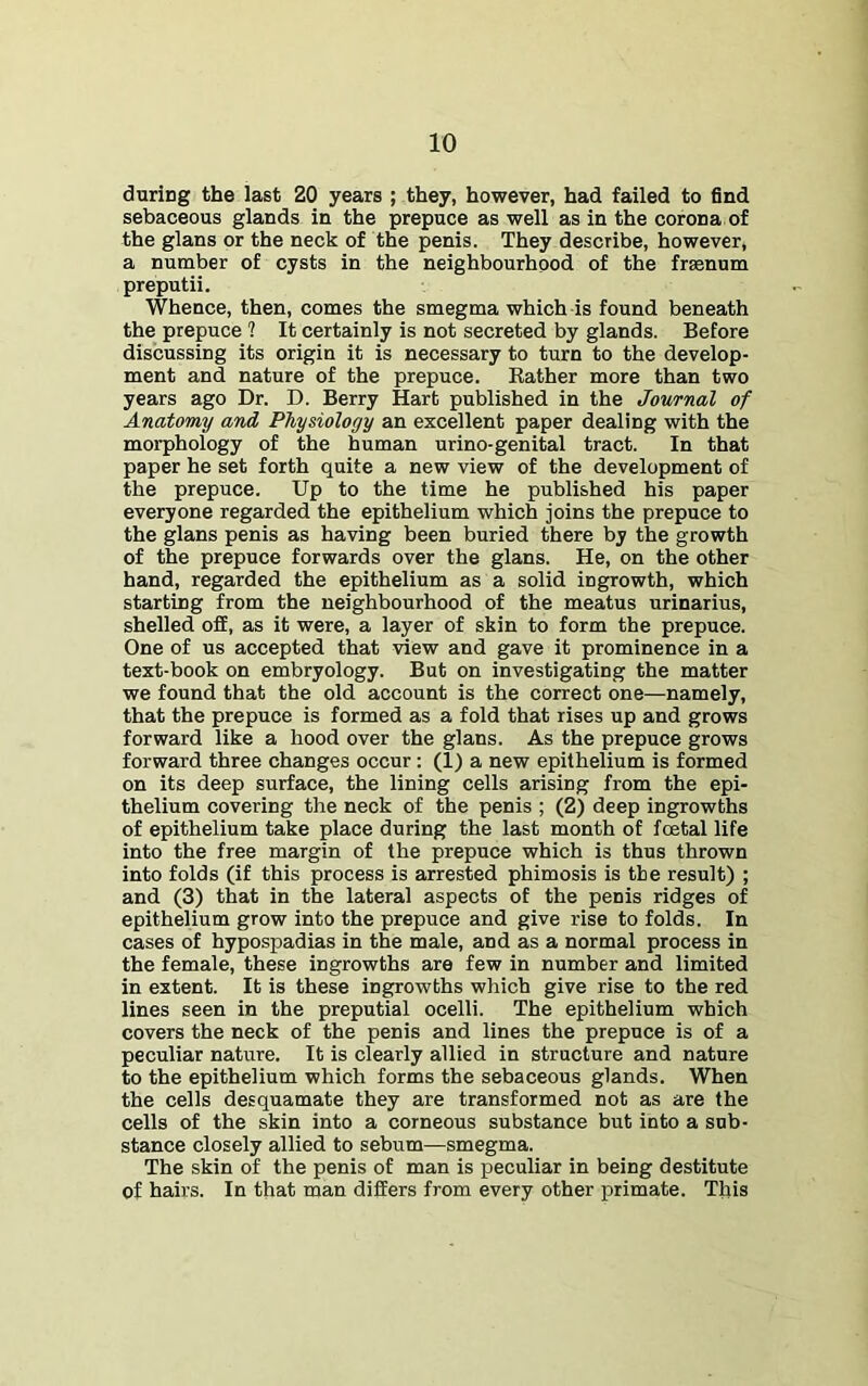 during the last 20 years ; they, however, had failed to find sebaceous glands in the prepuce as well as in the corona of the glans or the neck of the penis. They describe, however, a number of cysts in the neighbourhood of the frsenum preputii. Whence, then, comes the smegma which is found beneath the prepuce ? It certainly is not secreted by glands. Before discussing its origin it is necessary to turn to the develop- ment and nature of the prepuce. Bather more than two years ago Dr. D. Berry Hart published in the Journal of Anatomy and Physiology an excellent paper dealing with the morphology of the human urino-genital tract. In that paper he set forth quite a new view of the development of the prepuce. Up to the time he published his paper everyone regarded the epithelium which joins the prepuce to the glans penis as having been buried there by the growth of the prepuce forwards over the glans. He, on the other hand, regarded the epithelium as a solid ingrowth, which starting from the neighbourhood of the meatus urinarius, shelled off, as it were, a layer of skin to form the prepuce. One of us accepted that view and gave it prominence in a text-book on embryology. But on investigating the matter we found that the old account is the correct one—namely, that the prepuce is formed as a fold that rises up and grows forward like a hood over the glans. As the prepuce grows forward three changes occur: (1) a new epithelium is formed on its deep surface, the lining cells arising from the epi- thelium covering the neck of the penis ; (2) deep ingrowths of epithelium take place during the last month of foetal life into the free margin of the prepuce which is thus thrown into folds (if this process is arrested phimosis is the result) ; and (3) that in the lateral aspects of the penis ridges of epithelium grow into the prepuce and give rise to folds. In cases of hypospadias in the male, and as a normal process in the female, these ingrowths are few in number and limited in extent. It is these ingrowths which give rise to the red lines seen in the preputial ocelli. The epithelium which covers the neck of the penis and lines the prepuce is of a peculiar nature. It is clearly allied in structure and nature to the epithelium which forms the sebaceous glands. When the cells desquamate they are transformed not as are the cells of the skin into a corneous substance but into a sub- stance closely allied to sebum—smegma. The skin of the penis of man is peculiar in being destitute of hairs. In that man differs from every other primate. This