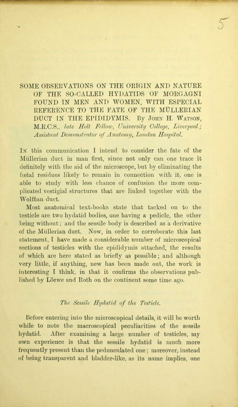 SOME OBSERVATIONS ON THE ORIGIN AND NATURE OF THE SO-CALLED HYDATIDS OF MORGAGNI FOUND IN MEN AND WOMEN, WITH ESPECIAL REFERENCE TO THE FATE OF THE MULLERIAN DUCT IN THE EPIDIDYMIS. By John H. Watson, M.R.C.S., late Holt Fellow, University College, Liverpool; Assistant Demonstrator of Anatomy, Tjondon Hospital. In this commuiiicatioii I intend to consider the fate of the Mullerian duct in man first, since not only can one trace it definitely with the aid of the microscope, but by eliminating the fcetal residues likely to remain in connection with it, one is able to study with less chance of confusion the more com- plicated vestigial structures that are linked together with the Wolffian duct. Most anatomical text-books state that tacked on to the testicle are two hydatid bodies, one having a pedicle, the other fjeing without; and the sessile body is described as a derivative of the Mullerian duct. Now, in order to corroborate this last statement, I have made a considerable number of microscopical sections of testicles with the epididymis attached, the results of which are here stated as briefly as possible; and although very little, if anything, new has been made out, the work is interesting I think, in that it confirms the observations pub- lished by Loewe and Roth on the continent some time ago. The Aessilc Hydatid of the Testicle. Before entering into the microscopical details, it will be worth while to note the macroscopical peculiarities of the sessile hydatid. After examining a large number of testicles, my own experience is that the sessile hydatid is much more frequently present than the pedunculated one ; moreover, instead of being transparent and bladder-like, as its name implies, one