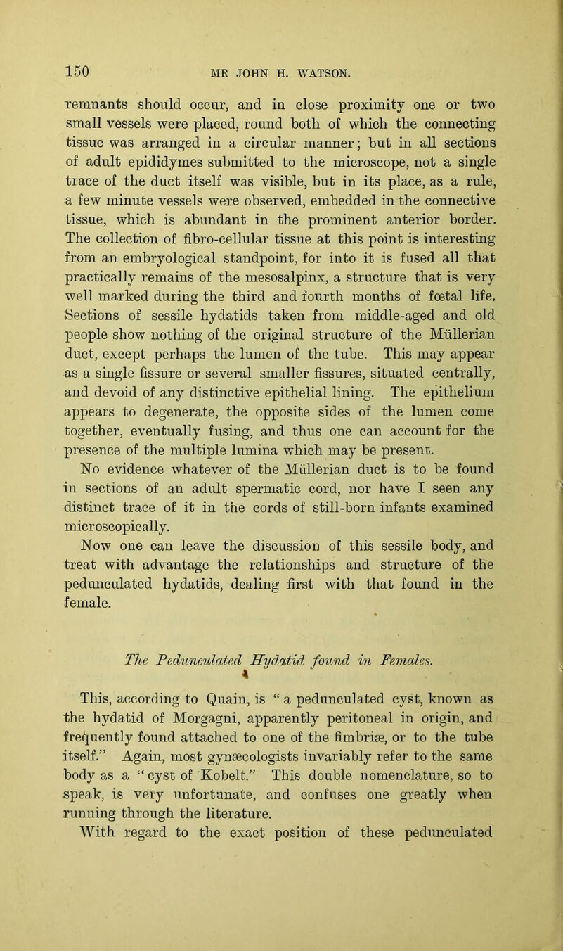 remnants should occur, and in close proximity one or two small vessels were placed, round both of which the connecting tissue was arranged in a circular manner; but in all sections of adult epididymes submitted to the microscope, not a single trace of the duct itself was visible, but in its place, as a rule, a few minute vessels were observed, embedded in the connective tissue, which is abundant in the prominent anterior border. The collection of fibro-cellular tissue at this point is interesting from an embryological standpoint, for into it is fused all that practically remains of the mesosalpinx, a structure that is very well marked during the third and fourth months of foetal life. Sections of sessile hydatids taken from middle-aged and old people show nothing of the original structure of the Mullerian duct, except perhaps the lumen of the tube. This may appear as a single fissure or several smaller fissures, situated centrally, and devoid of any distinctive epithelial lining. The epithelium appears to degenerate, the opposite sides of the lumen come together, eventually fusing, and thus one can account for the presence of the multiple lumina which may be present. No evidence whatever of the Mullerian duct is to be found in sections of an adult spermatic cord, nor have I seen any distinct trace of it in the cords of still-born infants examined microscopically. Now one can leave the discussion of this sessile body, and treat with advantage the relationships and structure of the pedunculated hydatids, dealing first with that found in the female. The Pedunculated Hydatid found in Females. This, according to Quain, is “ a pedunculated cyst, known as the hydatid of Morgagni, apparently peritoneal in origin, and fre(!iuently found attached to one of the fimbriae, or to the tube itself.” Again, most gynaecologists invariably refer to the same body as a “ cyst of Kobelt.” This double nomenclature, so to speak, is very unfortunate, and confuses one greatly when running through the literature. With regard to the exact position of these pedunculated
