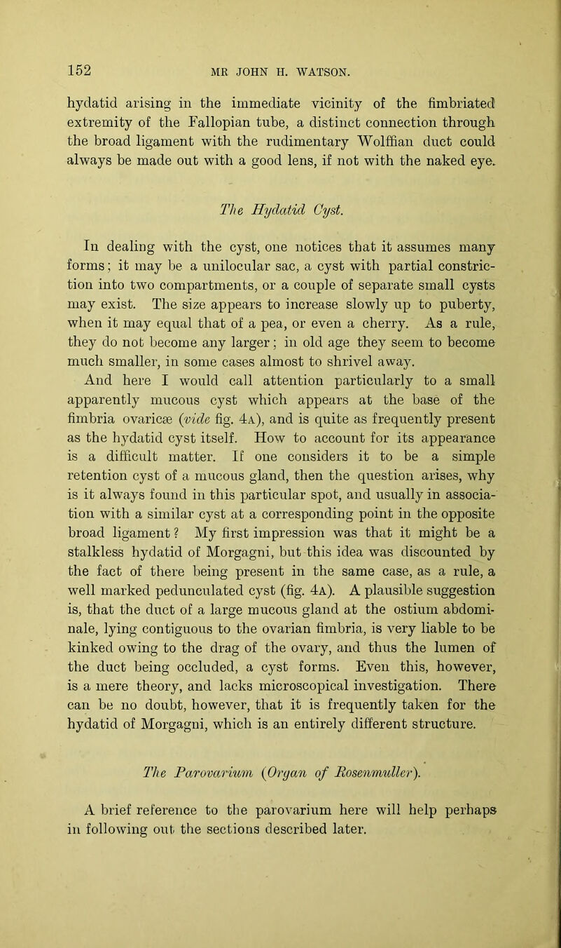 hydatid arising in the immediate vicinity of the fimbriated extremity of the Fallopian tube, a distinct connection through the broad ligament with the rudimentary Wolffian duct could always be made out with a good lens, if not with the naked eye. The Hydatid Cyst. In dealing with the cyst, one notices that it assumes many forms; it may be a unilocular sac, a cyst with partial constric- tion into two compartments, or a couple of separate small cysts may exist. The size appears to increase slowly up to puberty, when it may equal that of a pea, or even a cherry. As a rule, they do not become any larger; in old age they seem to become much smaller, in some cases almost to shrivel away. And here I would call attention particularly to a small apparently mucous cyst which appears at the base of the fimbria ovaric^e (vide fig. 4a), and is quite as frequently present as the hydatid cyst itself. How to account for its appearance is a difficult matter. If one considers it to be a simple retention cyst of a mucous gland, then the question arises, why is it always found in this particular spot, and usually in associa- tion with a similar cyst at a corresponding point in the opposite broad ligament ? My first impression was that it might be a stalkless hydatid of Morgagni, but this idea was discounted by the fact of there being present in the same case, as a rule, a well marked pedunculated cyst (fig. 4a). A plausible suggestion is, that the duct of a large mucous gland at the ostium abdomi- nale, lying contiguous to the ovarian fimbria, is very liable to be kinked owing to the drag of the ovary, and thus the lumen of the duct being occluded, a cyst forms. Even this, however, is a mere theory, and lacks microscopical investigation. There can be no doubt, however, that it is frequently taken for the hydatid of Morgagni, which is an entirely different structure. The Parovarium (Organ of Rosenmuller). A brief reference to the parovarium here will help perhaps in following out the sections described later.