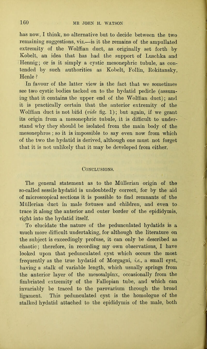 IGO has now, I think, no alternative but to decide between the two remaining suggestions, viz.—is it the remains of the ampullated extremity of the Wolffian duct, as originally set forth by Kobelt, an idea that has had the support of Luschka and Hennig; or is it simply a cystic mesonephric tubule, as con- tended by such authorities as Kobelt, Follin, Kokitansky, Henle ? In favour of the latter view is the fact that we sometimes see two cystic bodies tacked on to the hydatid pedicle (assum- ing that it contains the upper end of the Wolffian duct); and it is practically certain that the anterior extremity of the Wolffian duct is not bifid {vide fig. 1); but again, if we grant its origin from a mesonephric tubule, it is difficult to under- stand why they should be isolated from the main body of the mesonephros ; so it is impossible to say even now from which of the two the hydatid is derived, although one must not forget that it is not unlikely that it may be developed from either. Conclusions. The general statement as to the Mullerian origin of the so-called sessile hydatid is undoubtedly correct, for by the aid of microscopical sections it is possible to find remnants of the Mullerian duct in male foetuses and children, and even to trace it along the anterior and outer border of the epididymis, right into the hydatid itself. To elucidate the nature of the pedunculated hydatids is a much more difficult undertaking, for although the literature on the subject is exceedingly profuse, it can only be described as chaotic; therefore, in recording my own observations, I have looked upon that pedunculated cyst which occurs the most frequently as the true hydatid of Morgagni, i.e., a small cyst, having a stalk of variable length, which usually springs from the anterior layer of the mesosalpinx, occasionally from the fimbriated extremity of the Fallopian tube, and which can invariably be traced to the parovarium through the broad ligament. This pedunculated cyst is the homologue of the stalked hydatid attached to the epididymis of the male, both