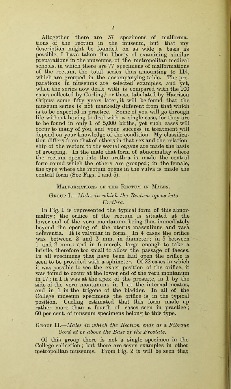 Altogether there are 37 specimens of malforma- tions of the rectum in the museum, but that my description might be founded on as wide a basis as possible, I have taken the liberty of examining similar preparations in the museums of the metropolitan medical schools, in which there are 77 specimens of malformations of the rectum, the total series thus amounting to 114, which are grouped in the accompanying table. The pre- parations in museums are selected examples, and yet, when the series now dealt with is compared with the 100 cases collected by Curling,* or those tabulated by Harrison Cripps^ some fifty years later, it will be found that the museum series is not markedly different from that which is to be expected in practice. Some of you wull go through life without having to deal with a single case, for they are to be found in only 1 of 5,000 births, yet such cases will occur to many of you, and your success in treatment will depend on your knowledge of the condition. My classifica- tion differs from that of others in that sex and the relation- ship of the rectum to the sexual organs are made the basis of grouping. In the male that form of abnormality where the rectum opens into the urethra is made the central form round which the others are grouped; in the female, the type where the rectum opens in the vulva is made the central form (See Figs. 1 and 5). Malformations of the Rectum in Males. Group I.—Males in luliicU the Mectum o^iens into Urethra. In Fig. 1 is represented the typical form of this abnor- mality ; the orifice of the rectum is situated at the lower end of the veru montanum, being thus immediately beyond the opening of the uterus masculinus and vasa deferentia. It is valvular in form. In 4 cases the orifice was between 2 and 3 mm. in diameter; in 5 between 1 and 2 mm.; and in 6 merely large enough to take a bristle, therefore too small to allow the passage of faeces. In all specimens that have been laid open the orifice is seen to be provided with a sphincter. Of 22 cases in which it was possible to see the exact position of the orifice, it was found to occur at the lower end of the veru montanum in 17; in 1 it was at the apex of the prostate, in 1 by the side of the veru montanum, in 1 at the internal meatus, and in 1 in the trigone of the bladder. In all of the College museum specimens the orifice is in the typical position. Curling estimated that this form made up rather more than a fourth of cases seen in practice; 60 per cent, of museum specimens belong to this type. Group II.—Males in which the Bectum ends as a Fibrous Cord at or above the Base of the Prostate. Of this group there is not a single specimen in the College collection ; but there are seven examples in other metropolitan museums. From Fig. 2 it will be seen that