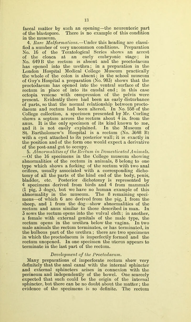 faecal matter by such an opening—the neurenteric part of the blastopore. There is no example of this condition in the museum, 4. Bare Malformations.—Under this heading are classi- fied a number of very uncommon conditions. Preparation No. 16 of the Teratological Series shows an arrest of the cloaca at an early embryonic stage; in No. 649 B the rectum is absent and the proctodacum has opened into the urethra; in a preparation in the London Hospital Medical College Museum practically the whole of the colon is absent; in the school museum of Guy’s Hospital a preparation (No. 983) shows that the proctodacum has opened into the ventral surface of the rectum in place of into its caudal end; in this case ectopia vesicae with compression of the pelvis were present. Evidently there had been an early disturbance of parts, so that the normal relationship between procto- daeum and rectum had been altered. In No. 558 of the College collection, a specimen presented by Mr. Curling shows a septum across the rectum about 4 in. from the anus. It is the only specimen of its kind known to me, and it is not easily explained. In the Museum of St. Bartholomew’s Hospital is a rectum (No. 3648 B) with a cyst attached to its posterior wall; it is exactly in the position and of the form one would expect a derivative of the post-anal gut to occupy. 5. Abnormalities of the Bectum in Domesticated Animals. —Of the 16 specimens in the College museum showing abnormalities of the rectum in animals, 8 belong to one type which shows a forking of the rectum with two anal orifices, usually associated with a corresponding dicho- tomy of all the parts of the hind end of the body, penis, bladder, etc. Posterior dichotomy is represented by 4 specimens derived from birds and 4 from mammals (1 pig, 3 dogs), but we have no human example of this abnormality in the museum. The 8 remaining speci- mens—of which 6 are derived from the pig, 1 from the sheep, and 1 from the dog—show abnormalities of the rectum and anus similar to those described in man. In 3 sows the rectum opens into the vulval cleft; in another, a female with external genitals of the male type, the rectum opens in the urethra below the vagina. In two male animals the rectum terminates, or has terminated, in the bulbous part of the urethra ; there are two specimens in which the proctodaeum is imperfectly formed and the rectum unopened. In one specimen the uterus appears to terminate in the last part of the rectum. Development of the Proctodaeum. Many preparations of imperforate rectum show very definitely that the anal canal with the internal sphincter and external sphincters arises in connexion with the perineum and independently of the bowel. One scarcely expected that such could be the origin of the internal sphincter, but there can be no doubt aljout the matter; the evidence of the specimens is so definite, The rectum