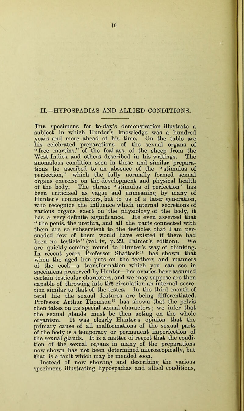 II.—HYPOSPADIAS AND ALLIED CONDITIONS. The specimens for to-day’s demonstration illustrate a subject in which Hunter’s knowledge was a hundred years and more ahead of his time. On the table are liis celebrated preparations of the sexual organs of “free martins,” of the foal-ass, of the sheep from the West Indies, and others described in his writings. The anomalous condition seen in these and similar prepara- tions he ascribed to an absence of the “ stimulus of perfection,” which the fully normally formed sexual organs exercise on the development and physical health of the body. The phrase “ stimulus of perfection ” has been criticized as vague and unmeaning by many of Hunter’s commentators, but to us of a later generation, who recognize the influence which internal secretions of various organs exert on the physiology of the body, it has a very definite significance. He even asserted that “ the penis, the urethra, and all the parts connected with them are so subservient to the testicles that I am per- suaded few of them would have existed if there had been no testicle ” (vol. iv, p. 29, Palmer’s edition). We are quickly coming round to Hunter’s way of thinking. In recent years Professor Shattock'' has shown that when the aged hen puts on the feathers and manners of the cock—a transformation which you can see in specimens preserved by Hunter—her ovaries have assumed certain testicular characters, and we may suppose are then capable of throwing into th% circulation an internal secre- tion similar to that of the testes. In the third month of fetal life the sexual features are being differentiated. Professor Arthur Thomson has shown that the pelvis then takes on its special sexual characters ; we infer that the sexual glands must be then acting on the whole organism. It was clearly Hunter’s opinion that the primary cause of all malformations of the sexual parts of the body is a temporary or permanent imperfection of the sexual glands. It is a matter of regret that the condi- tion of the sexual organs in many of the preparations now shown has not been determined microscopically, but that is a fault which may be mended soon. Instead of now showing and describing the various specimens illustrating hypospadias and allied conditions,