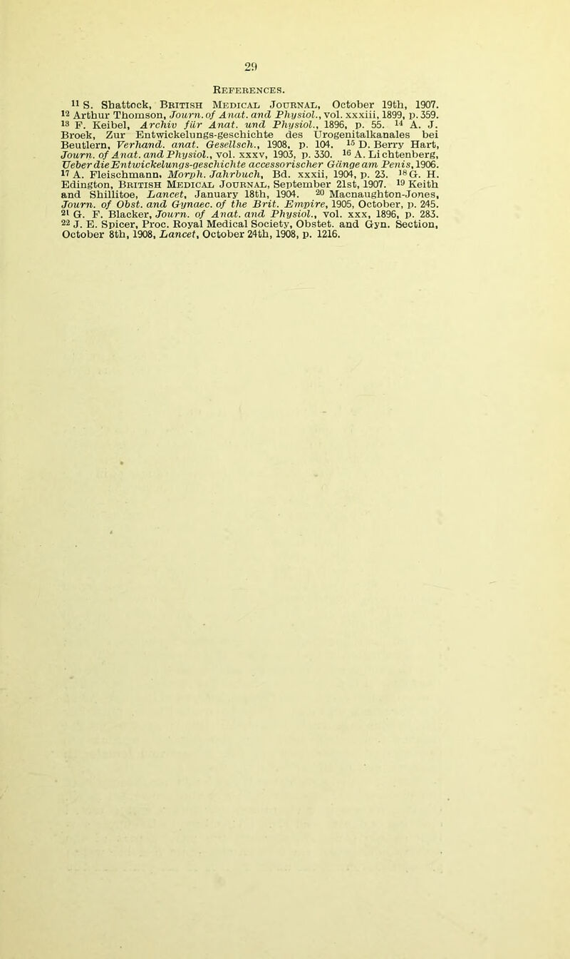 25) References. S. Sbattock, British Medical Journal, October 19tb, 1907. Arthur Thomson, Journ. of Anat. and Physiol., vol. xxxiii, 1899, p. 359. 13 P. Keibel, Archiv fiir Anat. und Physiol., 1896, p. 55. n A. J. Broek, Zur Entwickelungs-gescbicbte des Urogenitalkanales bei Beutlern, Verhand. anat. Gesellsch., 1908, p. 104. l® D. Berry Hart, Journ. of Anat. and Physiol., Yol. XXXV, 1903, p. 330. 16 A. Lichtenberg, VeberdieEntwickelunys-geschichte accessorischer Gdngeam Penis,1906. 14 A. Fleiscbmann. Morph. Jahrbuch, Bd. xxxii, 1904, p. 23. 'Sq. jj. Edington, British Medical Journal, September 21st, 1907. 13 Keith and Shillitoe, Lancet, January 18th, 1904. 20 Maonaughton-Jones, Journ. of Obst. and Gynaec. of the Brit. Empire, 1905, October, p. 245. G. P. Blacker, Journ. of Anat. and Physiol., vol. xxx, 1896, p. 283. 24 J. E. Spicer, Proc. Royal Medical Society, Obstet. and Gyn. Section, October 8th, 1908, Lancet, October 24th, 1W8, p. 1216.