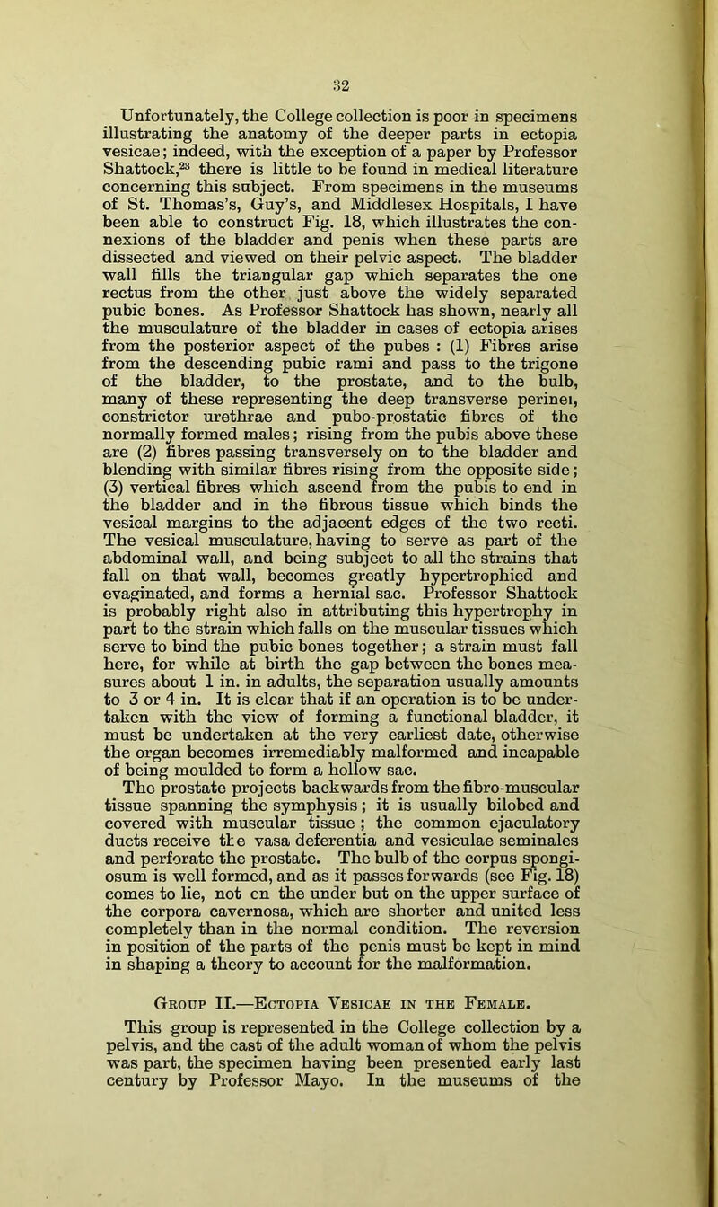 Unfortunately, the College collection is poor in specimens illustrating the anatomy of the deeper parts in ectopia vesicae; indeed, with the exception of a paper by Professor Shattock,^ there is little to be found in medical literature concerning this subject. From specimens in the museums of St. Thomas’s, Guy’s, and Middlesex Hospitals, I have been able to construct Fig. 18, which illustrates the con- nexions of the bladder and penis when these parts are dissected and viewed on their pelvic aspect. The bladder wall fills the triangular gap which separates the one rectus from the other just above the widely separated pubic bones. As Professor Shattock has shown, nearly all the musculature of the bladder in cases of ectopia arises from the posterior aspect of the pubes : (1) Fibres arise from the descending pubic rami and pass to the trigone of the bladder, to the prostate, and to the bulb, many of these representing the deep transverse perinei, constrictor urethrae and pubo-prostatic fibres of the normally formed males; rising from the pubis above these are (2) fibres passing transversely on to the bladder and blending with similar fibres rising from the opposite side; (3) vertical fibres which ascend from the pubis to end in the bladder and in the fibrous tissue which binds the vesical margins to the adjacent edges of the two recti. The vesical musculature, having to serve as part of the abdominal wall, and being subject to all the strains that fall on that wall, becomes greatly hypertrophied and evaginated, and forms a hernial sac. Professor Shattock is probably right also in attributing this hypertrophy in part to the strain which falls on the muscular tissues which serve to bind the pubic bones together; a strain must fall here, for while at birth the gap between the bones mea- sures about 1 in. in adults, the separation usually amounts to 3 or 4 in. It is clear that if an operation is to he under- taken with the view of forming a functional bladder, it must be undertaken at the very earliest date, otherwise the organ becomes irremediably malformed and incapable of being moulded to form a hollow sac. The prostate projects backwards from the fibro-muscular tissue spanning the symphysis; it is usually bilobed and covered with muscular tissue ; the common ejaculatory ducts receive tte vasa deferentia and vesiculae seminales and perforate the prostate. The hulb of the corpus spongi- osum is well formed, and as it passes forwards (see Fig. 18) comes to lie, not on the under but on the upper surface of the corpora cavernosa, which are shorter and united less completely than in the normal condition. The reversion in position of the parts of the penis must be kept in mind in shaping a theory to account for the malformation. Group II.—Ectopia Vesicae in the Female. This group is represented in the College collection by a pelvis, and the cast of the adult woman of whom the pelvis was part, the specimen having been presented early last century by Professor Mayo. In the museums of the