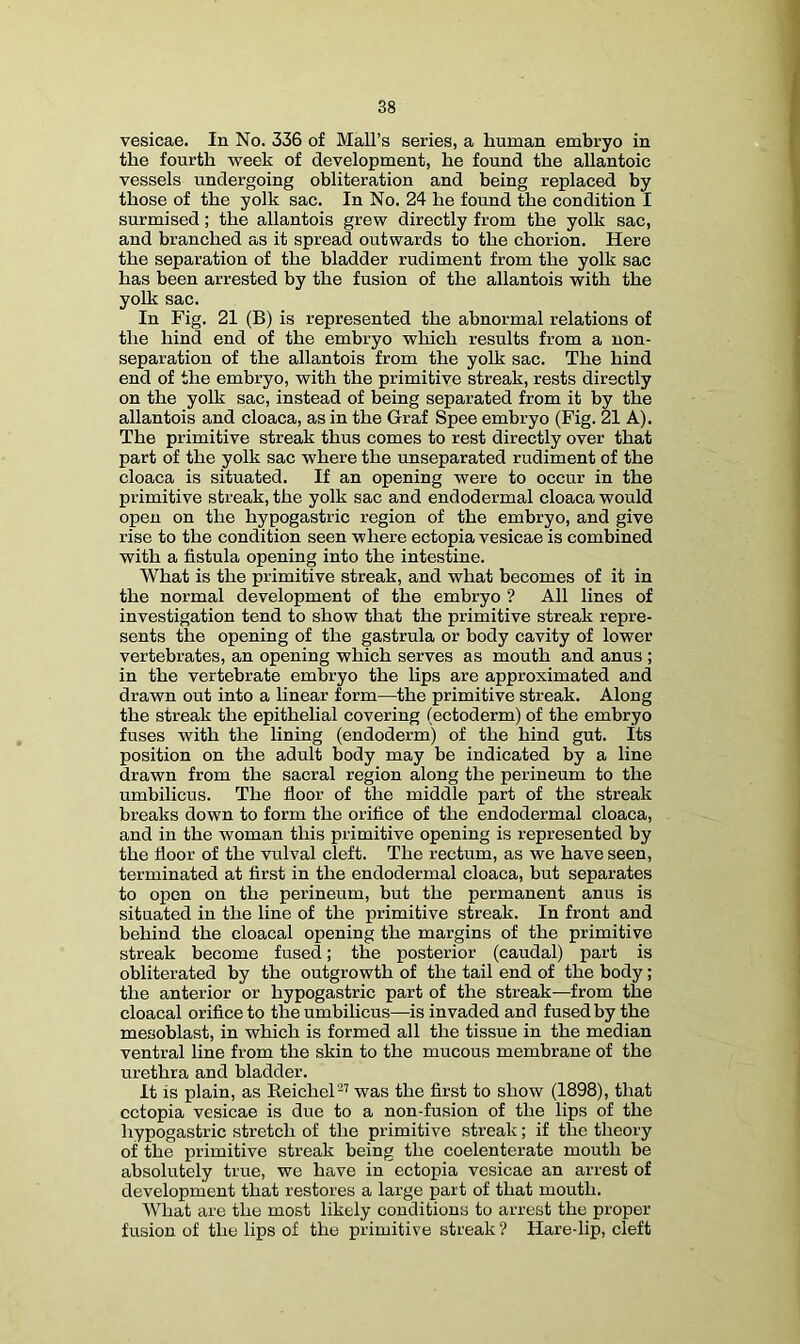 vesicae. In No. 336 of Mall’s series, a human embryo in the fourth week of development, he found the allantoic vessels undergoing obliteration and being replaced by those of the yolk sac. In No. 24 he found the condition I surmised; the allantois grew directly from the yolk sac, and branched as it spread outwards to the chorion. Here the separation of the bladder rudiment from the yolk sac has been arrested by the fusion of the allantois with the yolk sac. In Fig. 21 (B) is represented the abnormal relations of the hind end of the embryo which results from a non- separation of the allantois from the yolk sac. The hind end of the embryo, with the primitive streak, rests directly on the yolk sac, instead of being separated from it by the allantois and cloaca, as in the Graf Spee embryo (Fig. 21 A). The primitive streak thus comes to rest directly over that part of the yolk sac where the unseparated rudiment of the cloaca is situated. If an opening were to occur in the primitive streak, the yolk sac and endodermal cloaca would open on the hypogastric region of the embryo, and give rise to the condition seen where ectopia vesicae is combined with a fistula opening into the intestine. What is the primitive streak, and what becomes of it in the normal development of the embryo ? All lines of investigation tend to show that the primitive streak repre- sents the opening of the gastrula or body cavity of lower vertebrates, an opening which serves as mouth and anus ; in the vertebrate embryo the lips are approximated and drawn out into a linear form—the primitive streak. Along the streak the epithelial covering (ectoderm) of the embryo fuses with the lining (endoderm) of the hind gut. Its position on the adult body may be indicated by a line drawn from the sacral region along the perineum to the umbilicus. The floor of the middle part of the streak breaks down to form the orifice of the endodermal cloaca, and in the woman this primitive opening is represented by the floor of the vulval cleft. The rectum, as we have seen, terminated at first in the endodermal cloaca, but separates to open on the perineum, but the permanent anus is situated in the line of the primitive streak. In front and behind the cloacal opening the margins of the primitive streak become fused; the posterior (caudal) part is obliterated by the outgrowth of the tail end of the body; the anterior or hypogastric part of the streak—from the cloacal orifice to the umbilicus—is invaded and fused by the mesoblast, in which is formed all the tissue in the median ventral line from the skin to the mucous membrane of the urethra and bladder. It is plain, as Eeichel^’ was the first to show (1898), that ectopia vesicae is due to a non-fusion of the lips of the hypogastric stretch of the primitive streak; if the theory of the primitive streak being the coelenterate mouth be absolutely true, we have in ectopia vesicae an arrest of development that restores a large part of that mouth. What are the most likely conditions to arrest the proper fusion of the lips of the primitive streak ? Hare-lip, cleft