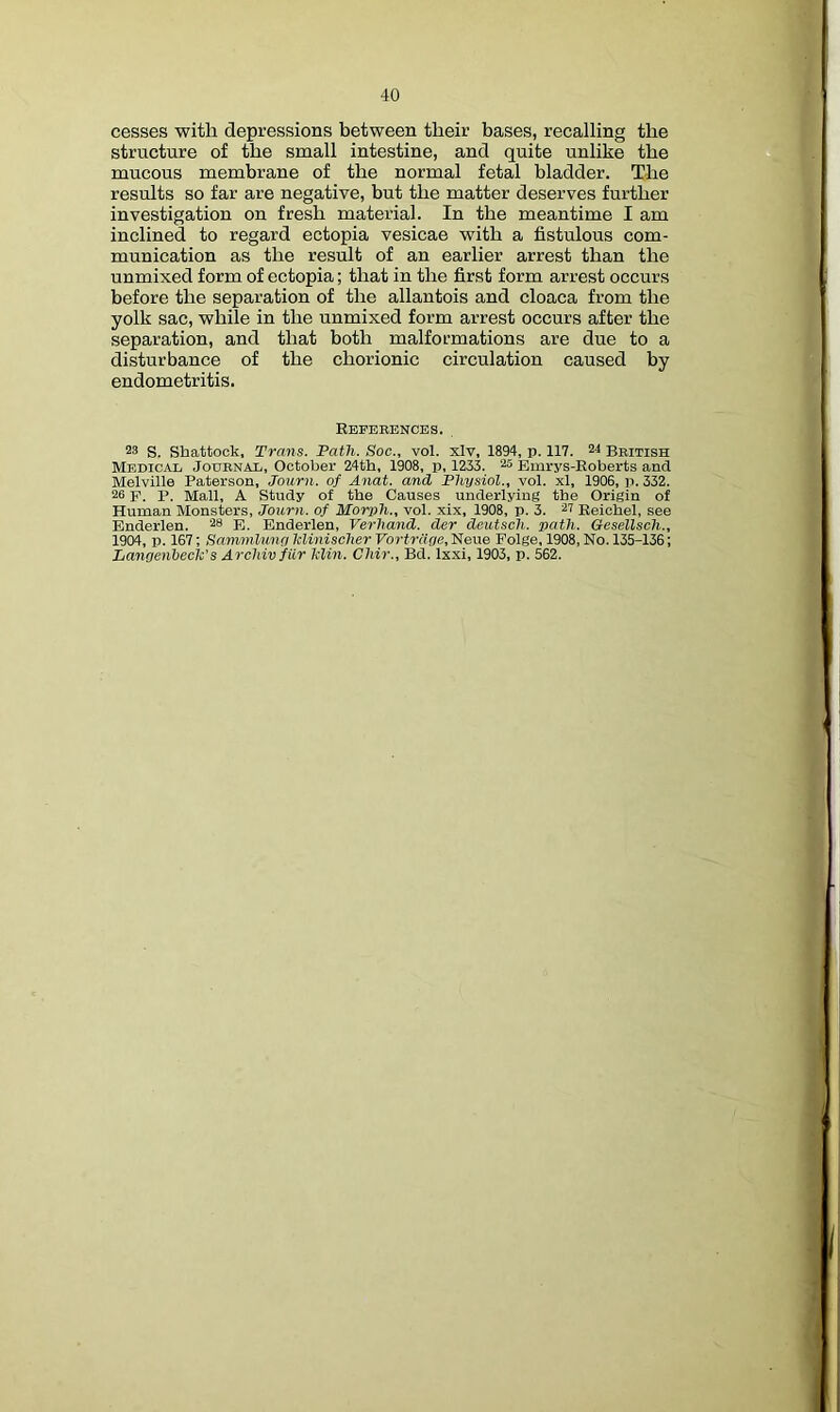 cesses with depressions between their bases, recalling the structure of the small intestine, and quite unlike the mucous membrane of the normal fetal bladder. The results so far are negative, but the matter deserves further investigation on fresh material. In the meantime I am inclined to regard ectopia vesicae with a fistulous com- munication as the result of an earlier arrest than the unmixed form of ectopia; that in the first form arrest occurs before the separation of the allantois and cloaca from the yolk sac, while in the unmixed form arrest occurs after the separation, and that both malformations are due to a disturbance of the chorionic circulation caused by endometritis. Reverences. 23 S. Shattock, Trans. Path. Soc., vol. xlv, 1894, p. 117. 24 British Medical Journal, October 24th, 1908, p, 1233. 25 Emrys-Eoberts and Melville Paterson, Journ. of Anat. and Physiol., vol. xl, 1906, p. 332. 26 p. p. Mall, A Study of the Causes underlying the Origin of Human Monsters, Journ. of Morph., vol. xix, 1908, p. 3. 27 Reichel, see Enderlen. 28 p. Enderlen, Verhand. der deutsch. path. Gesellsch., 1904, p. 167; Sammluno klinischer Vortrdoe, Neue Polge, 1908, No. 135-136; Lanoenbech's Archivfilr klin. Chir., Bd. Ixxi, 1903, p. 562.
