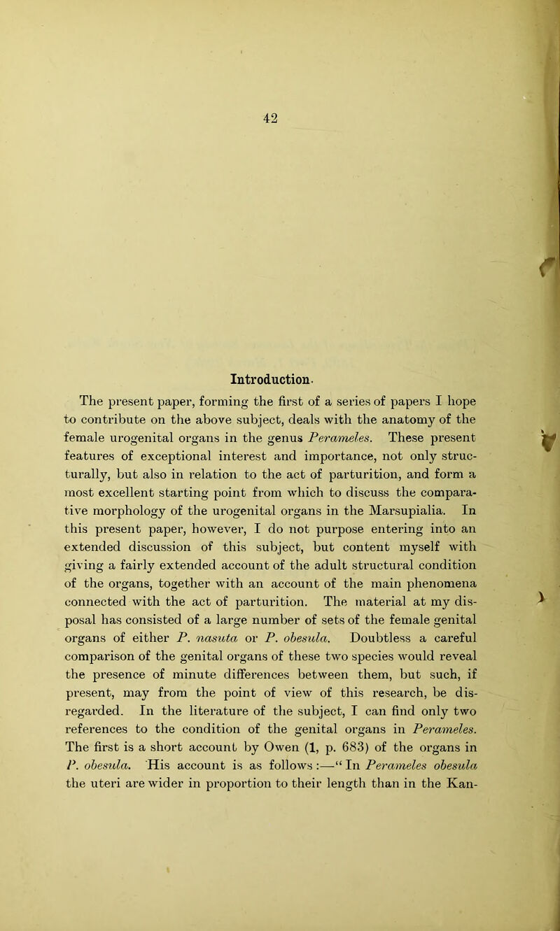 lutroductiou- The present paper, forming the first of a series of papers I hope to contribute on the above subject, deals with the anatomy of the female urogenital organs in the genus Perameles. These present features of exceptional interest and importance, not only struc- turally, but also in relation to the act of parturition, and form a most excellent starting point from which to discuss the compara- tive morphology of the urogenital organs in the Marsupialia. In this present paper, however, I do not purpose entering into an extended discussion of this subject, but content myself with giving a fairly extended account of the adult structural condition of the organs, together with an account of the main phenomena connected with the act of parturition. The material at my dis- posal has consisted of a large number of sets of the female genital organs of either P. nasuta or P. ohesula. Doubtless a careful comparison of the genital organs of these two species would reveal the presence of minute differences between them, but such, if present, may from the point of view of this research, be dis- regarded. In the literature of the subject, I can find only two references to the condition of the genital organs in Perameles. The first is a short account by Owen (1, p. 683) of the organs in P. ohesula. His account is as follows :—■“ In Perameles ohesula the uteri are wider in proportion to their length than in the Kan-