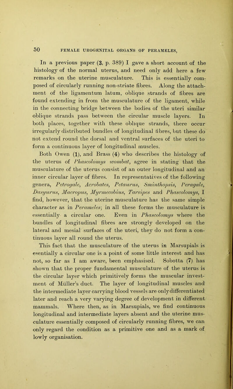 In a previous paper (3, p. 389) I gave a short account of the histology of the normal uterus, and need only add here a few remarks on the uterine musculature. This is essentially com- posed of circularly running non-striate fibres. Along the attach- ment of the ligamentum latum, oblique strands of fibres are found extending in from the musculature of the ligament, v/hile in the connecting bridge between the bodies of the uteri similar oblique strands pass between the circular muscle layers. In both places, together with these oblique strands, there occur irregularly distributed bundles of longitudinal fibres, but these do not extend round the dorsal and ventral surfaces of the uteri to form a continuous layer of longitudinal muscles. Both Owen (1), and Brass (4) who describes the histology of the uterus of Fhascolomys wombat, agree in stating that the musculature of the uterus consist of an outer longitudinal and an inner circular layer of fibres. In representatives of the following genera, Petroyale, Acrohates, Petaurus, Sminthopsis, I’eragale, Dasyurus, Macropus, 2Iyrmecohius, Tarsipes and Phascolomys, I find, however, that the uterine musculature has the same simple character as in Perameles-, in all these forms the musculature is essentially a circular one. Even in Phascolomys where the bundles of longitudinal fibres are strongly developed on the lateral and mesial surfaces of the uteri, they do not form a con- tinuous layer all round the uterus. This fact that the musculature of the uterus in Marsupials is esentially a circular one is a point of some little interest and has not, so far as I am aware, been emphasised. Sobotta (7) has shown that the proper fundamental musculature of the uterus is the circular layer which primitively forms the muscular invest- ment of Muller’s duct. The layer of longitudinal muscles and the intermediate layer carrying blood vessels are oidydifferentiated later and reach a very varying degree of development in different mammals. Where then, as in Marsupials, we find continuous longitudinal and intermediate layers absent and the uterine mus- culature essentially composed of circularly running fibres, we can only regard the condition as a primitive one and as a mark of lowly organisation.