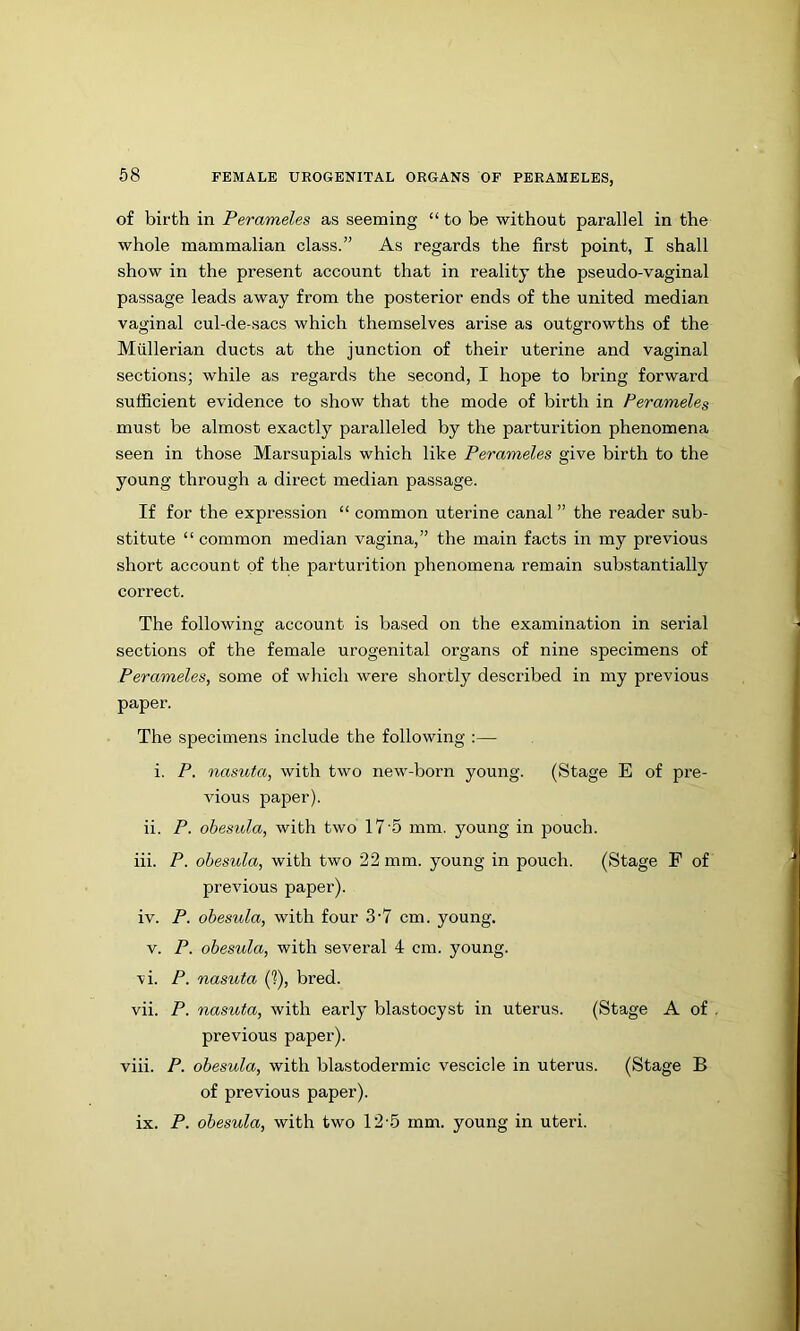 of birth in Perameles as seeming “ to be without parallel in the whole mammalian class.” As regards the first point, I shall show in the present account that in reality the pseudo-vaginal passage leads away from the posterior ends of the united median vaginal cul-de-sacs which themselves arise as outgrowths of the Mullerian ducts at the junction of their uterine and vaginal sections; while as regards the second, I hope to bring forward sufficient evidence to show that the mode of birth in Perameles must be almost exactly paralleled by the parturition phenomena seen in those Marsupials which like Perameles give birth to the young through a direct median passage. If for the expression “ common uterine canal ” the reader sub- stitute “ common median vagina,” the main facts in my previous short account of the parturition phenomena remain substantially correct. The following account is based on the examination in serial sections of the female urogenital organs of nine specimens of Perameles, some of which were shortly described in my previous paper. The specimens include the following :— i, P. nasuta, with two new-born young. (Stage E of pre- vious paper). ii. P. obesiola, with two 17'5 mm. young in pouch. iii. P. obesula, with two 22 mm. young in pouch. (Stage F of previous paper). iv. P. obesula, with four 3‘7 cm. young. V. P. obesula, with several 4 cm. young. ■vi. P. nasuta if), bred. vii. P. nasuta, with early blastocyst in uterus. (Stage A of , previous paper). viii. P. obesula, with blastodermic vescicle in uterus. (Stage B of previous paper). ix. P. obesula, with two 12-5 mm. young in uteri.