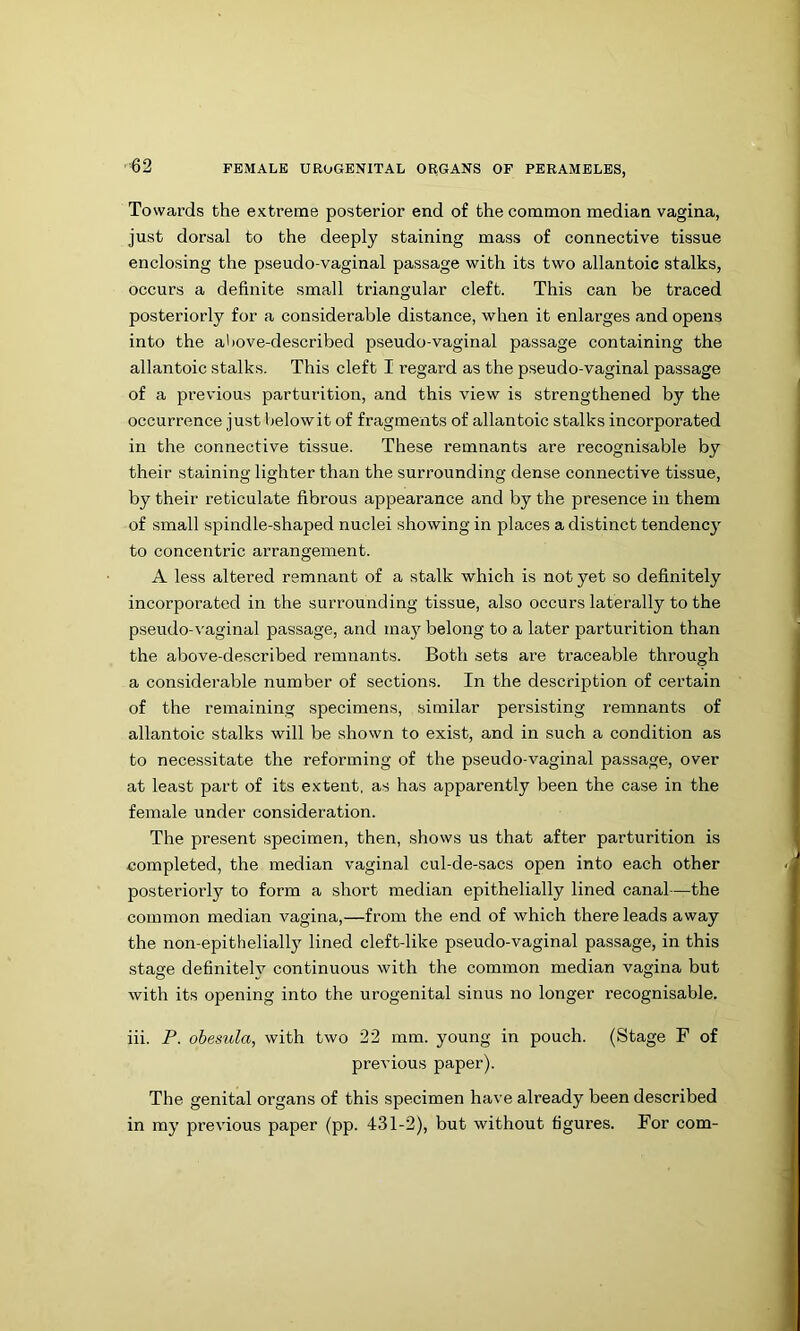 ■62 Towards the extreme posterior end of the common median vagina, just dorsal to the deeply staining mass of connective tissue enclosing the pseudo-vaginal passage with its two allantoic stalks, occurs a definite small triangular cleft. This can be traced posteriorly for a considerable distance, when it enlarges and opens into the above-described pseudo-vaginal passage containing the allantoic stalks. This cleft I regard as the pseudo-vaginal passage of a previous parturition, and this view is strengthened by the occurrence just belowit of fragments of allantoic stalks incorporated in the connective tissue. These remnants are recognisable by their staining lighter than the surrounding dense connective tissue, by their reticulate fibrous appearance and by the presence in them of small spindle-shaped nuclei showing in places a distinct tendency to concentric arrangement. A less altered remnant of a stalk which is not yet so definitely incorporated in the surrounding tissue, also occurs laterally to the pseudo-vaginal passage, and ma)^ belong to a later parturition than the above-described remnants. Both sets are traceable through a considerable number of sections. In the description of certain of the remaining specimens, similar persisting remnants of allantoic stalks will be shown to exist, and in such a condition as to necessitate the reforming of the pseudo-vaginal passage, over at least part of its extent, as has apparently been the case in the female under consideration. The present specimen, then, shows us that after parturition is completed, the median vaginal cul-de-sacs open into each other posteriorly to form a short median epithelially lined canal—the common median vagina,—from the end of which there leads away the non-epitheliall}^ lined cleft-like pseudo-vaginal passage, in this stage definitelv continuous with the common median vagina but with its opening into the urogenital sinus no longer recognisable. iii. P. ohesula, with two 22 mm. young in pouch. (Stage F of previous paper). The genital organs of this specimen have already been described in my previous paper (pp. 431-2), but without figures. For com-