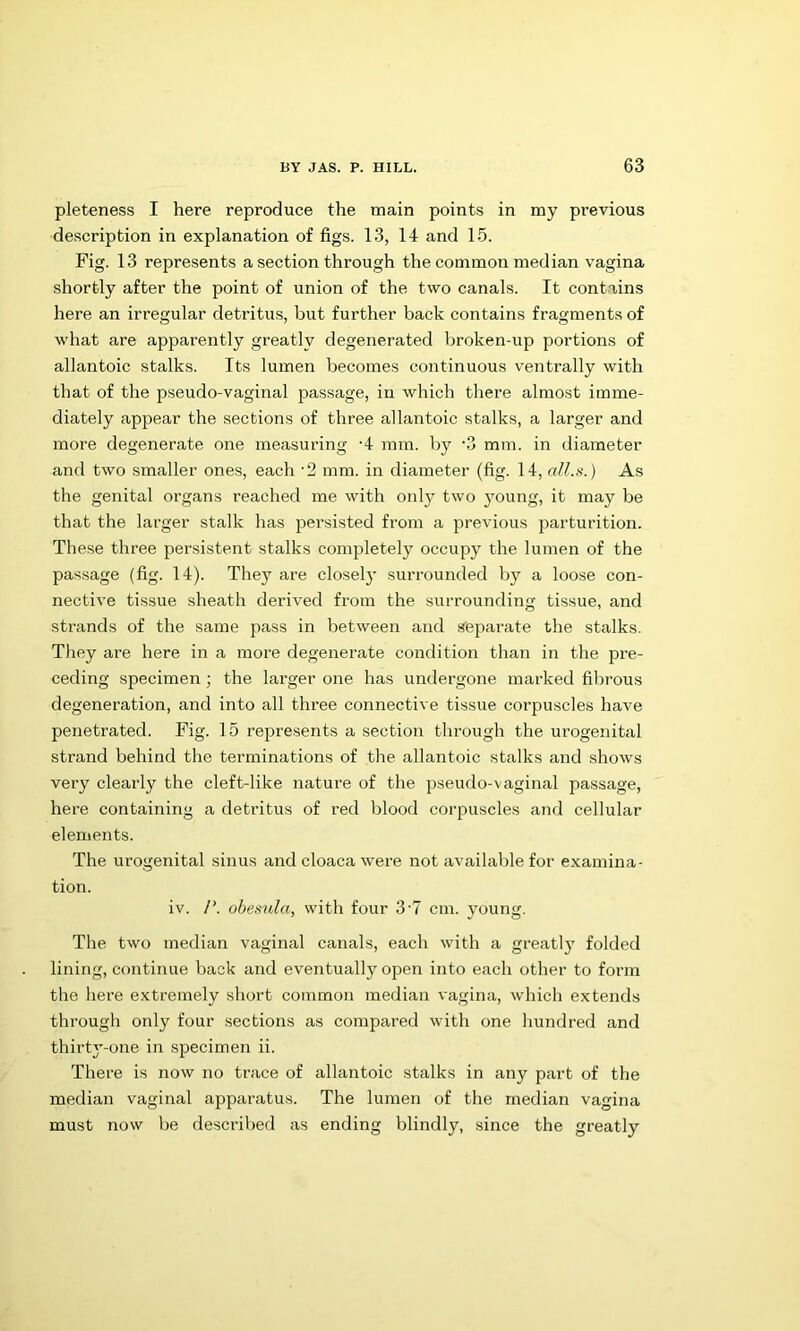 pleteness I here reproduce the main points in my previous description in explanation of figs. 13, 14 and 15. Fig. 13 represents a section through the common median vagina shortly after the point of union of the two canals. It contains here an irregular detritus, but further back contains fragments of what are apparently greatly degenerated broken-up portions of allantoic stalks. Its lumen becomes continuous ventrally with that of the pseudo-vaginal passage, in which there almost imme- diately appear the sections of three allantoic stalks, a larger and more degenerate one measuring '4 mm. by '3 mm. in diameter and two .smaller ones, each 2 mm. in diameter (fig. 14, all.s.) As the genital organs reached me with only two young, it may be that the larger stalk has persisted from a previous parturition. These three persistent stalks completely occupy the lumen of the passage (fig. 14). The}^ are closely surrounded by a loose con- nective tissue sheath derived from the surrounding tissue, and strands of the same pass in between and steparate the stalks. They are here in a more degenerate condition than in the pre- ceding specimen; the larger one has undergone marked fibrous degeneration, and into all three connective tissue corpuscles have penetrated. Fig. 15 represents a section through the urogenital strand behind the terminations of the allantoic stalks and shows very clearly the cleft-like nature of the pseudo-vaginal passage, here containing a detritus of red blood corpuscles and cellular elements. The urogenital sinus and cloaca were not availalile for examina- tion. iv. /’. obemda, with four 3'7 cm. young. The two median vaginal canals, each with a greatly folded lining, continue back and eventually open into each other to form the here extremely short common median vagina, which extends through only four sections as compared with one liundred and thirty-one in specimen ii. There is now no trace of allantoic stalks in any part of the median vaginal apparatus. The lumen of the median vagina must now be described as ending blindly, since the greatly