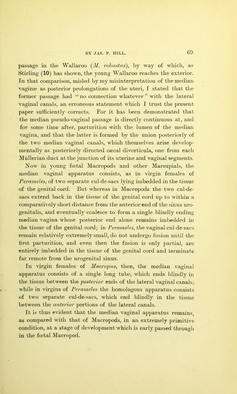 passage in the Wallaroo (J/. robustus), by way of which, as Stirling (10) has shown, the young Wallaroo reaches the exterior. In that comparison, misled by my misinterpretation of the median vagime as posterior prolongations of the uteri, I stated that the former passage had “ no connection whatever ” with the lateral vaginal canals, an erroneous statement which I trust the present paper sufficiently corrects. For it has been demonstrated that the median pseudo-vaginal passage is directly continuous at, and for some time after, parturition with the lumen of the median vagina, and that the latter is formed by the union posteriorly of the two median vaginal canals, which themselves arise develop- mentally as posteriorly directed csecal diverticula, one from each Mullerian duct at the junction of its uterine and vaginal segments. Now in young fcetal Macropods and other Marsupials, the median vaginal apparatus consists, as in virgin females of Perameles, of two separate cul-de-sacs lying imbedded in the tissue of the genital cord. But whereas in Macropods the two cul-de- sacs extend back in the tissue of the genital cord up to within a comparatively short distance from the anterior end of the sinus uro- genitalis, and eventually coalesce to form a single blindly ending median vagina whose posterior end alone remains imbedded in the tissue of the genital cord; in Perameles, the vaginal cul-de-sacs remain relatively extremely small, do not undergo fusion until the tirst parturition, and even then the fusion is only partial, are entirely imbedded in the tissue of the genital cord and terminate far remote from the urogenital sinus. In virgin females- of Macropus, then, the median vaginal apparatus consists of a single long tube, which ends blindly in the tissue between the posterior ends of the lateral vaginal canals; while in virgins of Perameles the homologous apparatus consists of two separate cul-de-sacs, which end blindly in the tissue between the anterior portions of the lateral canals. It is thus evident that the median vaginal apparatus remains, as compared with that of Macropods, in an extremely primitive condition, at a stage of development which is early passed through in the fcetal Macropod.