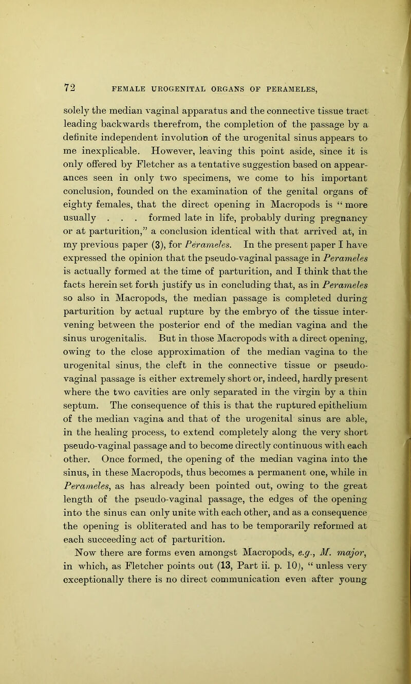 solely the median vaginal apparatus and the connective tissue tract leading backwards therefrom, the completion of the passage by a definite independent involution of the urogenital sinus appears to me inexplicable. However, leaving this point aside, since it is only offered by Fletcher as a tentative suggestion based on appear- ances seen in only two specimens, we come to his important conclusion, founded on the examination of the genital organs of eighty females, that the direct opening in Macropods is “ more usually . . . formed late in life, probably during pregnancy or at parturition,” a conclusion identical with that arrived at, in my previous paper (3), for Peraineles. In the present paper I have expressed the opinion that the pseudo-vaginal passage in Perameles is actually formed at the time of parturition, and I think that the facts herein set forth justify us in concluding that, as in Perameles so also in Macropods, the median passage is completed during parturition by actual rupture by the embryo of the tissue inter- vening between the posterior end of the median vagina and the sinus urogenitalis. But in those Macropods with a direct opening, owing to the close approximation of the median vagina to the urogenital sinus, the cleft in the connective tissue or pseudo- vaginal passage is either extremely short or, indeed, hardly present where the two cavities are only separated in the virgin by a thin septum. The consequence of this is that the ruptured epithelium of the median vagina and that of the urogenital sinus are able, in the healing process, to extend completely along the very short pseudo-vaginal passage and to become directly continuous with each other. Once formed, the opening of the median vagina into the sinus, in these Macropods, thus becomes a permanent one, while in Perameles, as has already been pointed out, owing to the great length of the pseudo-vaginal passage, the edges of the opening into the sinus can only unite with each other, and as a consequence the opening is obliterated and has to be temporarily reformed at each succeeding act of parturition. Now there are forms even amongst Macropods, e.g., M. major, in which, as Fletcher points out (13, Part ii. p. lOj, “ unless very exceptionally there is no direct communication even after young