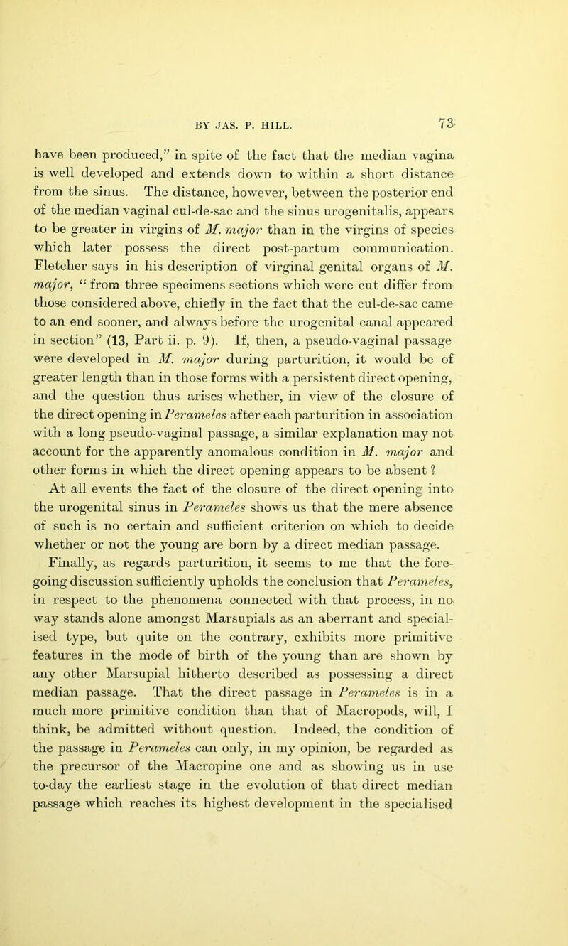 have been produced,” in spite of the fact that the median vagina is well developed and extends down to within a short distance from the sinus. The distance, however, between the posterior end of the median vaginal cul-de-sac and the sinus urogenitalis, appears to be greater in virgins of M. major than in the virgins of species which later possess the direct post-partum communication. Fletcher says in his description of virginal genital organs of M. major, “ from three specimens sections which were cut differ from those considered above, chiefly in the fact that the cul-de-sac came to an end sooner, and always before the urogenital canal appeared in section” (13, Part ii. p. 9). If, then, a pseudo-vaginal passage were developed in M. major during parturition, it would be of greater length than in those forms with a persistent direct opening, and the question thus arises whether, in view of the closure of the direct opening mPerameles after each parturition in association with a long pseudo-vaginal passage, a similar explanation may not account for the apparently anomalous condition in M. major and other forms in which the direct opening appears to be absent 1 At all events the fact of the closure of the direct opening into the urogenital sinus in Perameles shows us that the mere absence of such is no certain and sufficient criterion on which to decide whether or not the young are born by a direct median passage. Finally, as regards parturition, it seems to me that the fore- going discussion sufficiently upholds the conclusion that Peramelea, in respect to the phenomena connected with that process, in no way stands alone amongst Marsupials as an aberrant and special- ised type, but quite on the contrary, exhibits more primitive features in the mode of birth of the young than are shown by any other Marsupial hitherto described as pos.sessing a direct median passage. That the direct passage in Perameles is in a much more primitive condition than that of Macropods, will, I think, be admitted without question. Indeed, the condition of the passage in Perameles can onl}', in my opinion, be regarded as the precursor of the Macropine one and as showing us in u.se to-day the earliest stage in the evolution of that direct median passage which reaches its highest development in the specialised