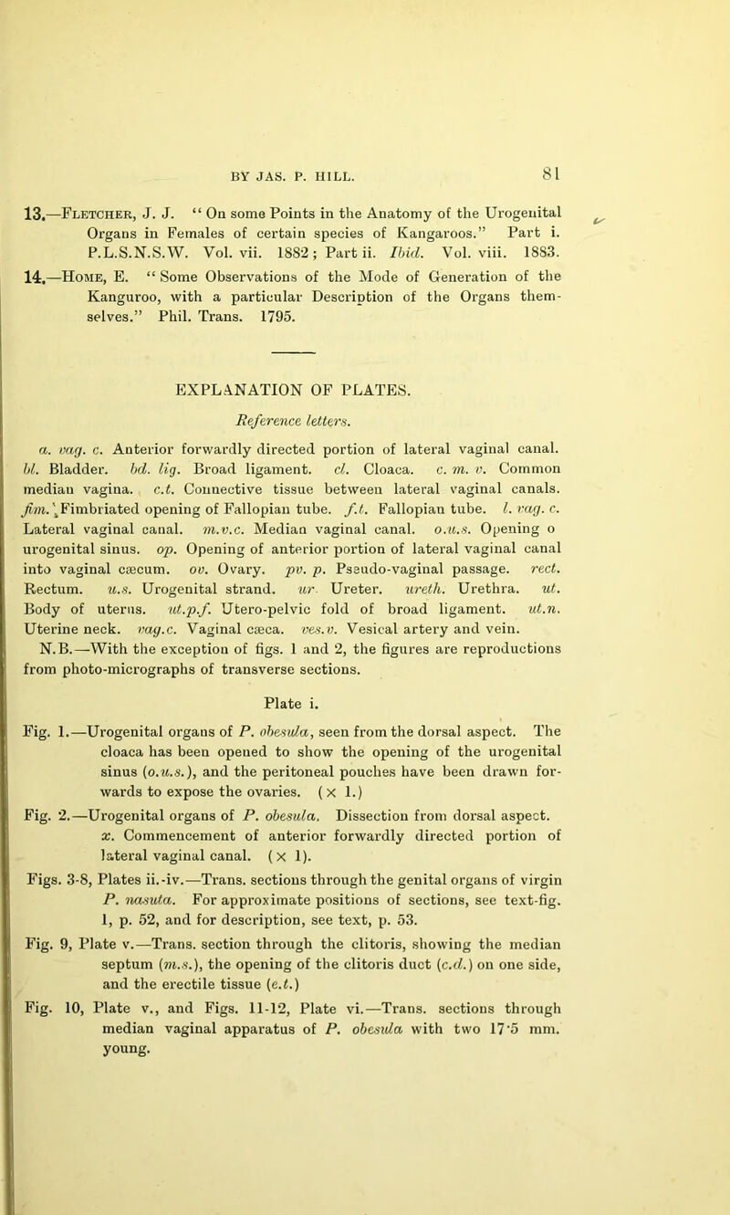 13. —Fletcher, J. J. “ On some Points in the Anatomy of the Urogenital Organs in Females of certain species of Kangaroos.” Part i. P.L.S.N.S.W. Vol. vii. 1882; Part ii. Ibid. Vol. viii. 1883. 14. —Home, E. “ Some Observ'ations of the Mode of Generation of the Kangaroo, with a particular Description of the Organs them- selves.” Phil. Trans. 1795. EXPLANATION OP PLATES. Reference letters. a. mg. c. Anterior forwardly directed portion of lateral vaginal canal. Id. Bladder. bd. lig. Broad ligament. cl. Cloaca. c. m. v. Common median vagina, c.t. Connective tissue between lateral vaginal canals. Fimbriated opening of Fallopian tube. f.t. Fallopian tube, l.rag.c. Lateral vaginal canal, m.v.c. Median vaginal canal, o.ii.s. Opening o urogenital sinus, op. Opening of anterior portion of lateral vaginal canal into vaginal caecum, ov. Ovary, pv. p. Pseudo-vaginal passage, reel. Rectum. u.s. Urogenital strand. ur. Ureter. ureth. Urethra. ut. Body of uterus. ut.p.f. Utero-pelvic fold of broad ligament. ut.n. Uterine neck, vag.c. Vaginal caeca, ves.v. Vesical artery and vein. N.B.—With the exception of figs. 1 and 2, the figures are reproductions from photo-micrographs of transverse sections. Plate i. Fig. 1.—Urogenital organs of P. ohesula, seen from the dorsal aspect. The cloaca has been opened to show the opening of the urogenital sinus (o.it.s.), and the peritoneal pouches have been drawn for- wards to expose the ovaries. (x 1.) Fig. 2.—Urogenital organs of P. ohesula. Dissection from dorsal aspect. X. Commencement of anterior forwardly directed portion of lateral vaginal canal, (x 1). Figs. 3-8, Plates ii.-iv.—Trans, sections through the genital organs of virgin P. imsuta. For approximate positions of sections, see text-fig. 1, p. 52, and for description, see text, p. 53. Fig. 9, Plate v.—Trans, section through the clitoris, showing the median septum (m..s.), the opening of the clitoris duct (c.d.) on one side, and the erectile tissue (e.^.) Fig. 10, Plate V., and Figs. 11-12, Plate vi.—Trans, sections through median vaginal apparatus of P. ohesula with two 17’5 mm. young.