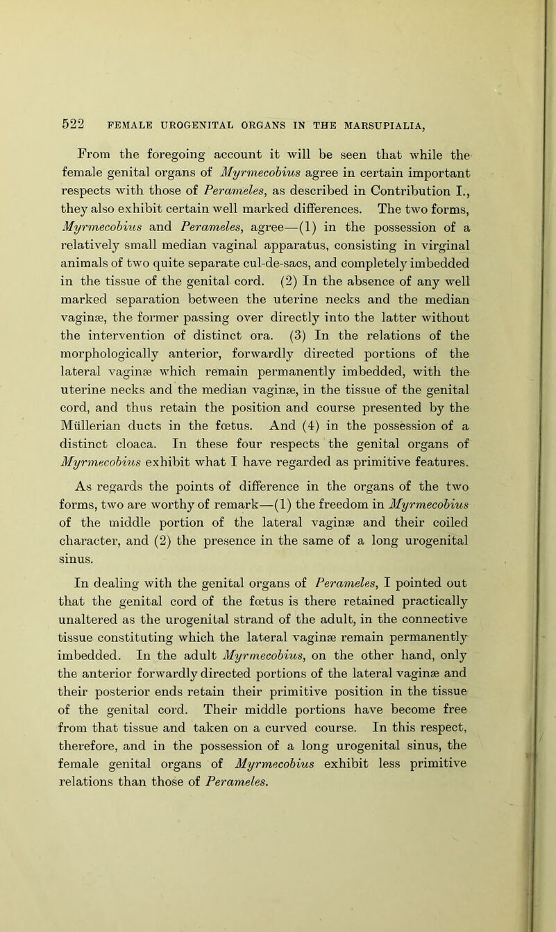 From the foregoing account it will be seen that while the female genital organs of Myrmecohius agree in certain important respects with those of Perameles, as described in Contribution I., they also exhibit certain well marked differences. The two forms, Myrmecohius and Perameles, agree—(1) in the possession of a relatively small median vaginal apparatus, consisting in virginal animals of two quite separate cul-de-sacs, and completely imbedded in the tissue of the genital cord. (2) In the absence of any well marked separation between the uterine necks and the median vaginse, the former passing over directly into the latter without the intervention of distinct ora. (3) In the relations of the morphologically anterior, forwardly directed portions of the lateral vaginse v'hich remain permanently imbedded, with the uterine necks and the median vaginae, in the tissue of the genital cord, and thus retain the position and course presented by the Mullerian ducts in the foetus. And (4) in the possession of a distinct cloaca. In these four respects the genital organs of Myrmecohius exhibit what I have regarded as primitive features. As regards the points of difference in the organs of the two forms, two are worthy of remark—(1) the freedom in Myrmecohius of the middle portion of the lateral vaginae and their coiled charactei’, and (2) the presence in the same of a long urogenital sinus. In dealing with the genital organs of Perameles, I pointed out that the genital cord of the foetus is there retained practically unaltered as the urogenital strand of the adult, in the connective tissue constituting which the lateral vaginae remain permanently imbedded. In the adult Myrmecohius, on the other hand, only the anterior forwardly directed portions of the lateral vaginae and their posterior ends retain their primitive position in the tissue of the genital cord. Their middle portions have become free from that tissue and taken on a curved course. In this respect, therefore, and in the possession of a long urogenital sinus, the female genital organs of Myrmecohius exhibit less primitive relations than those of Perameles.