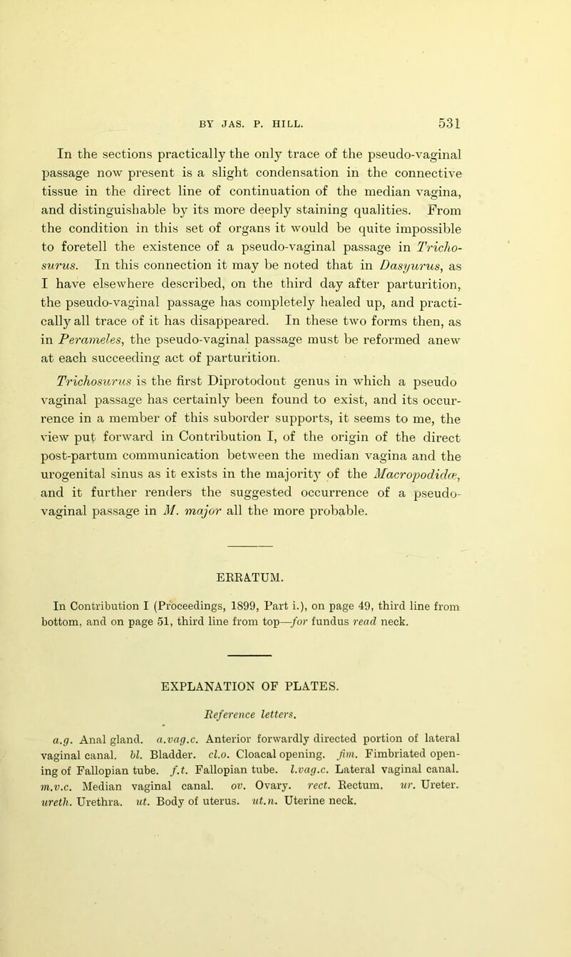 In the sections practically the only trace of the pseudo-vaginal passage now present is a slight condensation in the connective tissue in the direct line of continuation of the median vagina, and distinguishable by its more deeply staining qualities. From the condition in this set of organs it would be quite impossible to foretell the existence of a pseudo-vaginal passage in Tricho- surus. In this connection it may be noted that in Dasyurus, as I have elsewhere described, on the third day after parturition, the pseudo-vaginal passage has completely healed up, and practi- cally all trace of it has disappeared. In these two forms then, as in Perameles, the pseudo-vaginal passage must be reformed anew at each succeeding act of parturition. Trichosurus is the first Diprotodont genus in which a 23seudo vaginal passage has certainly been found to exist, and its occur- rence in a member of this suborder supports, it seems to me, the view put forward in Contribution I, of the origin of the direct post-partum communication between the median vagina and the urogenital sinus as it exists in the majority of the Macroyodidw, and it further renders the suggested occurrence of a pseudo- vaginal passage in M. major all the more probable. EEEA.TUM. In Contribution I (Proceedings, 1899, Part i.), on page 49, third line from bottom, and on page 51, third line from top—for fundus read neck. EXPLANATION OF PLATES. Reference letters. a.g. Anal gland, a.vag.c. Anterior forwardly directed portion of lateral vaginal canal. U. Bladder, cl.o. Cloacal opening, fim. Fimbriated open- ing of Fallopian tube. f.t. Fallopian tube, l.vag.c. Lateral vaginal canal. m.v.c. Median vaginal canal, ov. Ovary, rect. Eectum. ur. Ureter. Urethra, itf. Body of uterus, wt.n. Uterine neck.