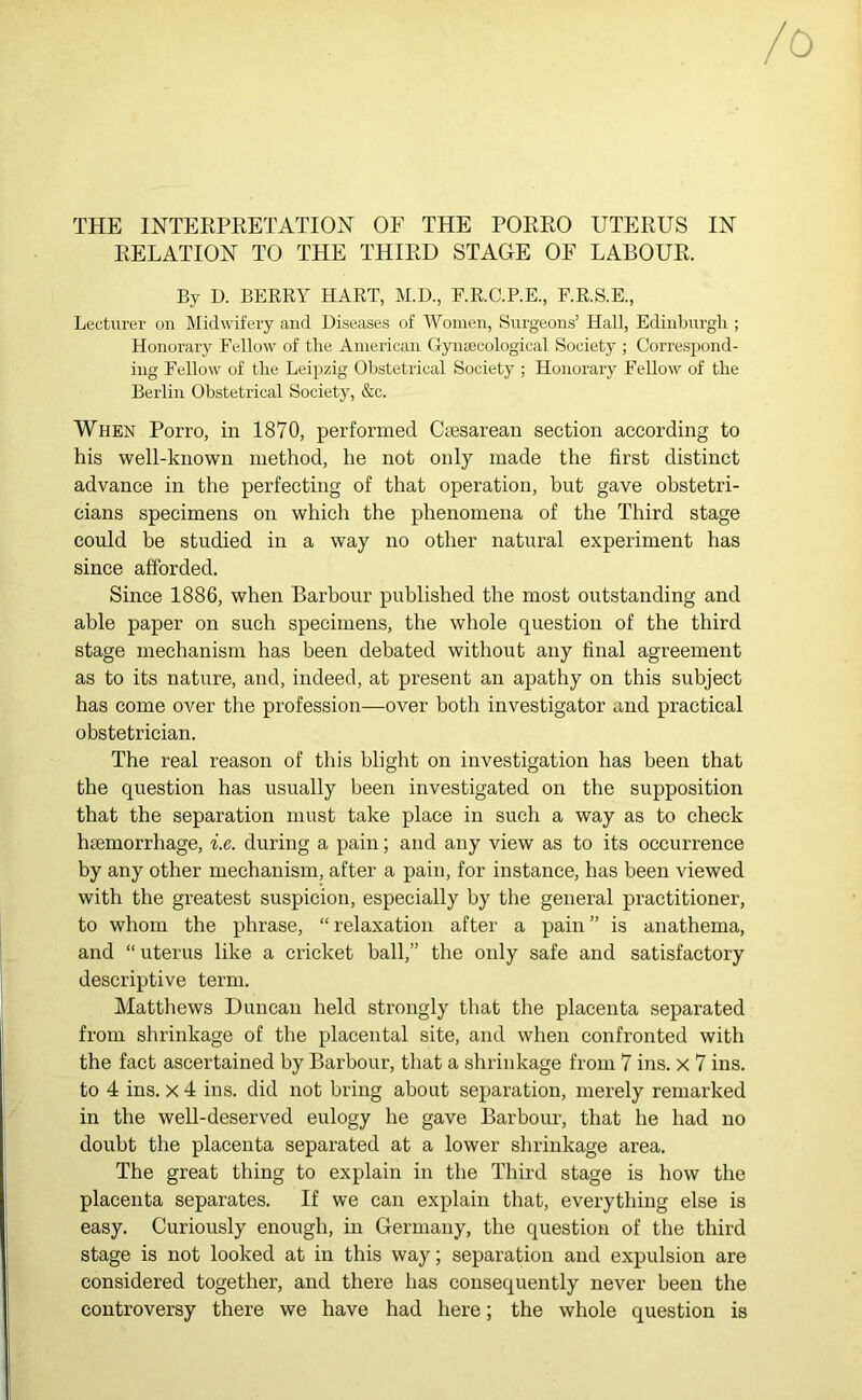 RELATION TO THE THIRD STAGE OF LABOUR. By D. BERRY HART, M.D., F.R.C.P.E., F.R.S.E., Lecturer on Midwifery and Diseases of Women, Surgeons’ Hall, Edinburgh ; Honorary Fellow of the American Gynaecological Society ; Correspond- ing Fellow of the Leipzig Obstetrical Society ; Honorary Fellow of the Berlin Obstetrical Society, &c. When Porro, in 1870, performed Caesarean section according to his well-known method, he not only made the first distinct advance in the perfecting of that operation, but gave obstetri- cians specimens on which the phenomena of the Third stage could be studied in a way no other natural experiment has since afforded. Since 1886, when Barbour published the most outstanding and able paper on such specimens, the whole question of the third stage mechanism has been debated without any final agreement as to its nature, and, indeed, at present an apathy on this subject has come over the profession—over both investigator and practical obstetrician. The real reason of this blight on investigation has been that the question has usually been investigated on the supposition that the separation must take place in such a way as to check hsemorrhage, i.e. during a pain; and any view as to its occurrence by any other mechanism, after a pain, for instance, has been viewed with the greatest suspicion, especially by the general practitioner, to whom the phrase, “ relaxation after a pain ” is anathema, and “ uterus like a cricket ball,” the only safe and satisfactory descriptive term. Matthews Duncan held strongly that the placenta separated from shrinkage of the placental site, and when confronted with the fact ascertained by Barbour, that a shrinkage from 7 ins. x 7 ins. to 4 ins. X 4 ins. did not bring about separation, merely remarked in the well-deserved eulogy he gave Barbour, that he had no doubt the placenta separated at a lower shrinkage area. The great thing to explain in the Third stage is how the placenta separates. If we can explain that, everything else is easy. Curiously enough, in Germany, the question of the third stage is not looked at in this way; separation and expulsion are considered together, and there has consequently never been the controversy there we have had here; the whole question is