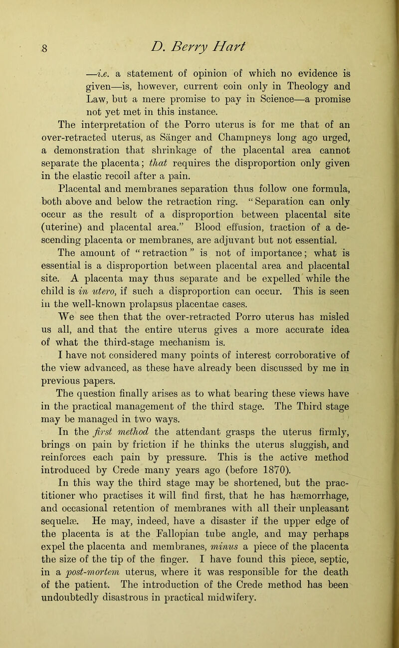 —i.e. a statement of opinion of which no evidence is given—is, however, current coin only in Theology and Law, but a mere promise to pay in Science—a promise not yet met in this instance. The interpretation of the Porro uterus is for me that of an over-retracted uterus, as Sanger and Champneys long ago urged, a demonstration that shrinkage of the placental area cannot separate the placenta; that requires the disproportion only given in the elastic recoil after a pain. Placental and membranes separation thus follow one formula, both above and below the retraction ring. “ Separation can only occur as the result of a disproportion between placental site (uterine) and placental area.” Blood effusion, traction of a de- scending placenta or membranes, are adjuvant but not essential. The amount of “ retraction ” is not of importance; what is essential is a disproportion between placental area and placental site. A placenta may thus separate and be expelled while the child is in utero, if such a disproportion can occur. This is seen ill the well-known prolapsus placentae cases. We see then that the over-retracted Porro uterus has misled us all, and that the entire uterus gives a more accurate idea of what the third-stage mechanism is. I have not considered many points of interest corroborative of the view advanced, as these have already been discussed by me in previous papers. The question finally arises as to what bearing these views have in the practical management of the third stage. The Third stage may be managed in two ways. In the first method the attendant grasps the uterus firmly, brings on pain by friction if he thinks the uterus sluggish, and reinforces each pain by pressure. This is the active method introduced by Crede many years ago (before 1870). In this way the third stage may be shortened, but the prac- titioner who practises it will find first, that he has hmmorrhage, and occasional retention of membranes with all their unpleasant sequelse. He may, indeed, have a disaster if the upper edge of the placenta is at the Pallopian tube angle, and may perhaps expel the placenta and membranes, minus a pieee of the placenta the size of the tip of the finger. I have found this piece, septic, in a post-mortem uterus, where it was responsible for the death of the patient. The introduction of the Crede method has been undoubtedly disastrous in practical midwifery.