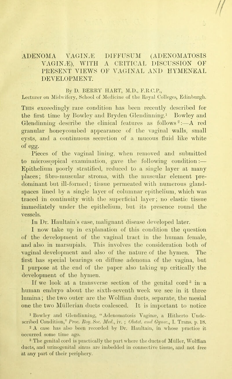 ADENOMA \^AOIN.E DIFEUSUM (ADENOMATOSIS VAGIN.E), AVTTH A CRITICAL DISCUSSION OF ITIESENT AMEM'S OF AUAOINAL AND HYAIENEAL DEA^ELOPMENT. By D. BERRY HART, M.D., F.R.C.P., Lecturer on Midw it'ery, School of Medicine of the Royal Colleges, Edinhurgh. This exceedingly rate condition has been recently described for the first time by Powley and Bryden Glendinningd Bowley and Glendinning describe the clinical features as follows ^;—A red granular honeycombed appearance of the vaginal walls, small cysts, and a continuous secretion of a mucous fluid like white of egg. Pieces of the vaginal lining, when removed and submitted to microscopical examination, gave the following condition;— Epithelium poorly stratified, reduced to a single layer at many places; fibro-muscular stroma, with the muscular element pre- dominant but ill-formed; tissue permeated with numerous gland- spaces lined by a single layer of columnar epithelium, which was traced in continuity with the superficial layer; no elastic tissue immediately under the epithelium, but its presence round the vessels. In Dr. Haultain’s case, malignant disease developed later. 1 now take u}> in explanation of this condition the question of the development of the vaginal tract in the human female, and also in marsupials. Tliis involves the consideration both of vaginal development and also of the nature of the hymen. The first has special bearings on dilluse adenoma of the vagina, but I purpose at the end of the paper also taking up critically the development of the hymen. If we look at a transverse section of the genital cord^ in a human embryo about the sixth-seventh week we see in it three lumina; the two outer are the AVolfiian ducts, separate, the mesial one the two Aliillerian ducts coalesced. It is important to notice ^Bowley and GUnidiiming, “Adenomatosis Vagina*, a Ililherto Unde- sciihed Condition,” l‘roc. Iloy.Hor. MciL, iv. ; (Jh4d. and (Jy)icc., T. Trans. ]>. 18. ^ A case has al.so been recorded by Hr. Haultain, in whose ]>ractice it occurred some time ago. 3 The genital cord is practically the part where the ducts of Midler, Wolflian ducts, and urinogenital sinus are imbedded in connective tissue, and not free at any part of their periphery.