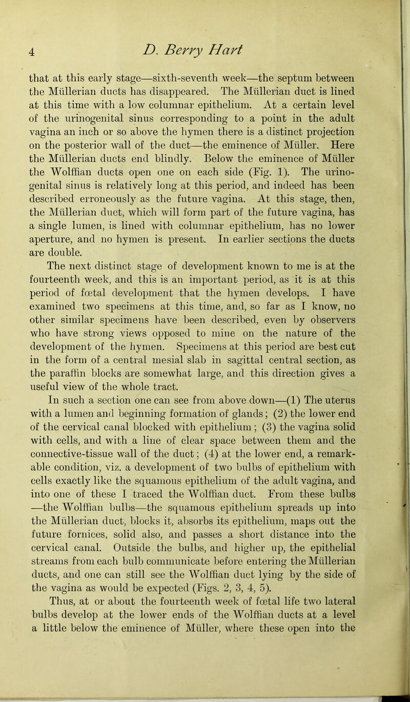 4 D. Berry Hart that at this early stage—sixth-seventh week—the septum between the Mullerian ducts has disappeared. The Mullerian duct is lined at this time with a low columnar epithelium. At a certain level of the urinogenital sinus corresponding to a point in the adult vagina an inch or so above the hymen there is a distinct projection on the posterior wall of the duet—the eminence of Muller. Here the Mullerian duets end blindly. Below the eminence of Muller the Wolffian ducts open one on each side (Fig. 1). The urino- genital sinus is relatively long at this period, and indeed has been described erroneously as the future vagina. At this stage, then, the Mullerian duet, which will form part of the future vagina, has a single lumen, is lined with columnar epithelium, has no lower aperture, and no hymen is present. In earlier sections the ducts are double. The next distinct stage of development known to me is at the fourteenth week, and this is an important period, as it is at this period of foetal development that the hymen develops. I have examined two specimens at this time, and, so far as I know, no other similar specimens have been described, even by observers who have strong views opposed to mine on the nature of the development of the hymen. Specimens at this period are best cut in the form of a central mesial slab in sagittal central section, as the paraffin blocks are somewhat large, and this direction gives a useful view of the whole tract. In such a section one can see from above down—(1) The uterus with a lumen and beginning formation of glands; (2) the lower end of the cervical canal blocked with epithelium ; (3) the vagina solid with cells, and with a line of clear space between them and the connective-tissue wall of the duct; (4) at the lower end, a remark- able condition, viz. a development of two bulbs of epithelium with cells exactly like the squamous epithelium of the adidt vagina, and into one of these I traced the Wolffian duct. From these bulbs —the Wolffian bulbs—the squamous epithelium spreads up into the Mullerian duct, blocks it, absorbs its epithelium, maps out the future fornices, solid also, and passes a short distance into the cervical canal. Outside tlae bulbs, and higher up, the epithelial streams from each bulb communicate before entering the Mullerian ducts, and one can still see the Wolffian duet lying by the side of the vagina as would be expected (Figs. 2, 3, 4, 5). Thus, at or about the fourteenth week of foetal life two lateral bulbs develop at the lower ends of the Wolffian ducts at a level a little below the eminence of Muller, where these open into the