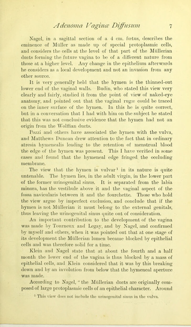 Nagel, in a sagittal section of a 4 cm. foetus, describes the eminence of Muller as made up of special protoplasmic cells, and considers the cells at the level of that part of the Mullerian ducts forming the future vagina to be of a different nature from those at a higher level. Any change in the epithelium afterwards he considers as a local development and not an invasion from any other source. It is very generally held that the hymen is the thinned-out lower end of the vaginal walls. Budin, who stated this view very clearly and fairly, studied it from the point of view of naked-eye anatomy, and pointed out that the vaginal rugrn could he traced on the inner surface of the hymen. In this he is quite correct, hut in a conversation that I had with him on the subject he stated that this was not conclusive evidence that the hymen had not an origin from the Wolffian ducts. I’ozzi and others have associated the hymen with the vulva, and Matthews Duncan drew attention to the fact that in ordinary atresia hymenealis leading to the retention of menstrual blood the edge of the hymen was present. Tliis I have verified in some cases and found that the hymeneal edge fringed the occluding membrane. The view that the hymen is vulvar^ in its nature is quite untenable. The bymen lies, in the adult virgin, in the lower part of the former urinogenital sinus. It is separated from the labia minora, has the vestibule above it and the vaginal aspect of the fossa navicularis between it and the fourchette. Those who hold the view argue by imperfect exclusion, and conclude that if the hymen is not Miillerian it must belong to the external genitals, thus leaving the urinogenital sinus quite out of consideration. An important contribution to the development of the vagina was made by Tourneux and Legay, and by Nagel, and confirmed by myself and others, when it was pointed out that at one stage of its development the Mullerian lumen became blocked by epithelial cells and was therefore solid for a time. Klein and Nagel state that at about the fourth and a half month the lower end of the vagina is thus blocked by a mass of epithelial cells, and Klein considered that it was l)y this breaking down and by an involution from below that the hymeneal aperture was made. According to Nagel, “ the IMilllerian ducts ai’c originally com- posed of large protoplasmic cells of an epithelial character. Around ^ Tlii.s view cloe.s not include tlie urinogenital .sinus in the vulva.