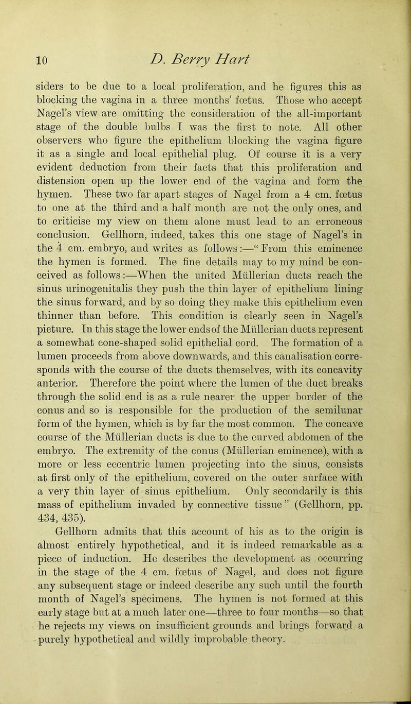 aiders to be due to a local proliferation, and he figures this as blocking the vagina in a three months’ foetus. Those who accept Nagel’s view are omitting the consideration of the all-important stage of the double bulbs I was the first to note. All other observers who figure the epithelium blocking the vagina figure it as a single and local epithelial plug. Of course it is a very evident deduction from their facts that this proliferation and distension open up the lower end of the vagina and form the hymen. These two far apart stages of Nagel from a 4 cm. fo3tus to one at the third and a half month are not the only ones, and to criticise my view on them alone must lead to an erroneous conclusion. Gellhorn, indeed, takes this one stage of Nagel’s in the 4 cm. embryo, and writes as follows:—“From this eminence the hymen is formed. The fine details may to my mind be con- ceived as followsWhen the united Mullerian ducts reach the sinus urinogenitalis they push the thin layer of epithelium lining the sinus forward, and by so doing they make this epithelium even thinner than before. This condition is clearly seen in Nagel’s picture. In this stage the lower ends of the Mullerian ducts represent a somewhat cone-shaped solid epithelial cord. The formation of a lumen proceeds from above downwards, and this canalisation corre- sponds with the course of the ducts themselves, with its concavity anterior. Therefore the point where the lumen of the duct breaks through the solid end is as a rule nearer the upper border of the conus and so is responsible for the production of the semilunar form of the hymen, which is by far the most common. The concave course of the Mullerian ducts is due to the curved abdomen of the embryo. The extremity of the conus (Mullerian eminence), with a more or less eccentric lumen projecting into the sinus, consists at first only of the epithelium, covered on the outer surface with a very thin layer of sinus epithelium. Only secondarily is this mass of epithelium invaded by connective tissue ” (Gellhorn, pp. 434, 435). Gellhorn admits that this account of his as to the origin is almost entirely hypothetical, and it is indeed remarkable as a piece of induction. He describes the development as occurring in the stage of the 4 cm. foetus of Nagel, and does not figure any subsequent stage or indeed describe any sucb until the fourth month of Nagel’s specimens. The hymen is not formed at this early stage but at a much later one—three to fo.ur months—so that he rejects my views on insufficient grounds and brings forward a purely hypothetical and wildly improbable theory.