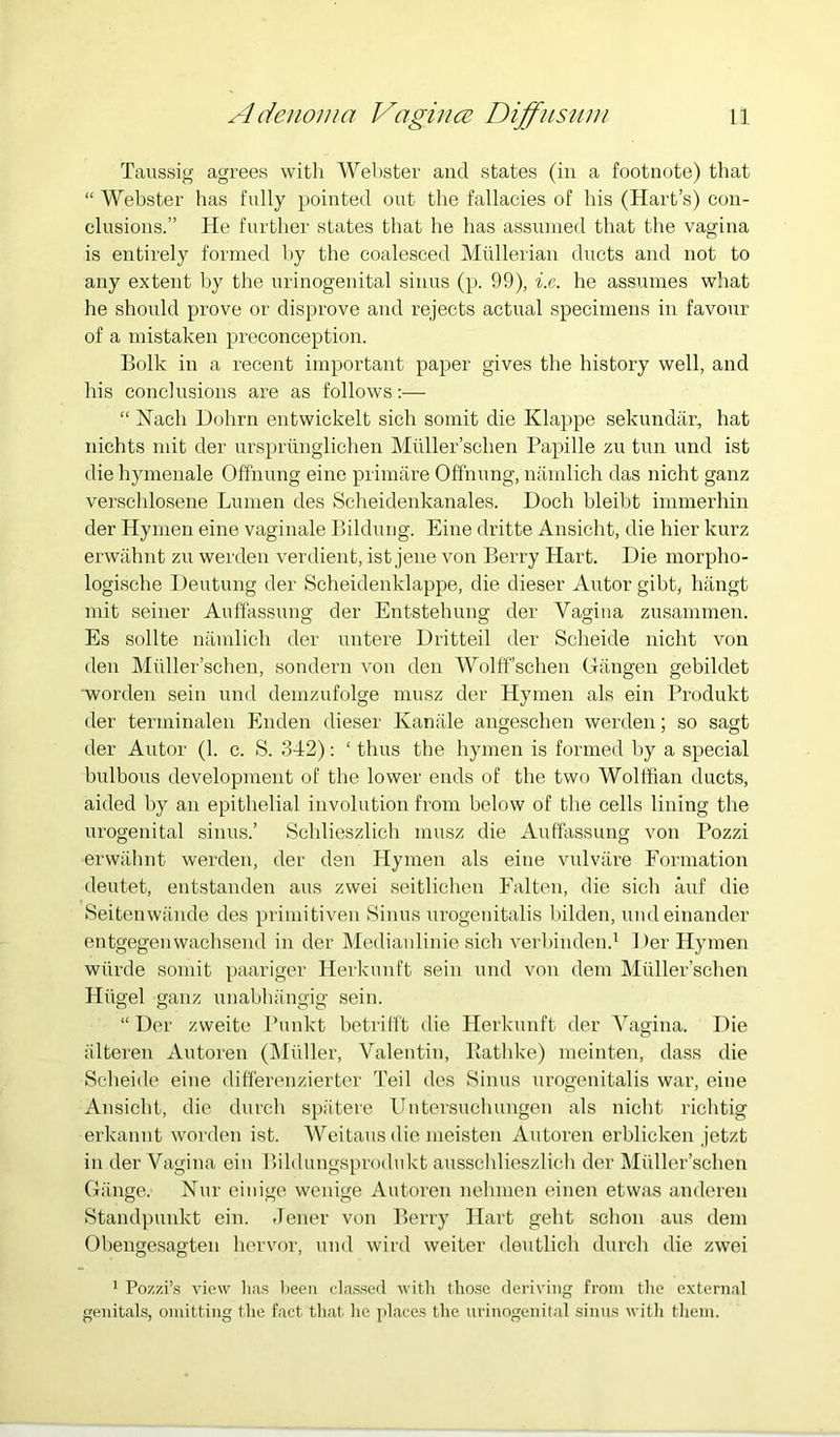 Taussig agrees with Webster and states (in a footnote) that “ Webster has fully pointed ovit the fallacies of his (Hart’s) con- clusions.” He further states that he has assunied that the vagina is entirely formed by the coalesced Mullerian ducts and not to any extent by the urinogenital sinus (p. 99), i.e. he assumes what he should prove or disprove and rejects actual specimens in favour of a mistaken preconception. Bolk in a recent important paper gives the history well, and his conclusions are as follows:— “ Nach Dohrn entwickelt sich somit die Klappe sekundiir, hat nichts mit der unsprunglichen Milller’schen Papille zu tun und ist die hymeuale Offnung eine primare Offnung, niimlich das nicht ganz verschlosene Lumen des Scheidenkanales. Doch bleibt immerhin der Hymen eine vaginale Bilduiig. Eine dritte Ansicht, die hier kurz erwiihnt zu werden verdient, ist jene von Berry Hart. Die morpho- logische Deutung der Scheidenklappe, die dieser Autor gibt, hiingt mit seiner Auffassung der Entstehung der Vagina zusammen. Es sollte luimlieh der untere Dritteil der Scheide nicht von den Miiller’schen, sondern von den Wolffschen Giingen gebildet Worden sein und demzufolge musz der Hymen als ein Brodukt der terminalen Enden dieser Kaniile angeschen werden; so sagt der Antor (1. c. S. 342): ‘ thus the hymen is formed by a special bulbous development of the lower ends of the two Wolffian ducts, aided by an epithelial involution from below of the cells lining the urogenital sinus.’ Schlieszlich musz die Auffassung von Pozzi erwahnt werden, der den Hymen als eine vulvare Formation deutet, entstanden aus zwei seitlichen Ealten, die sich anf die Seitenwiinde des priniitiven Sinus urogenitalis l)ilden, undeinander entgegenwachsend in der Medianlinie sich verhinden.^ 1 )er Hymen wiirde somit paariger Herkunft sein und von dem Muller’schen Hhgel ganz unabhiingig sein. “ Der zweite I’unkt betrifft die Herkunft der Vagina. Die iilteren Autoren (IMfiller, Valentin, Bathke) meinten, dass die Scheide eine differenzierter Teil des Sinus urogenitalis war, eine Ansicht, die durch spatere Uiitersuchungen als nicht richtig erkannt worden ist. Weitaus die meisten Autoren erblicken jetzt in der Vagina ein Bildungspnxlukt ausschlieszlich der Muller’schen Gauge. Nur eiiiige wenige Autoren nehmen einen etwas anderen Standpunkt ein. Jener von Berry Hart geht schon aus dem Obengesagten hervor, und wird weiter deutlieh durch die zwei 1 Pozzi’.s view lias lieeii classed with tlio.se deriving from the external genitals, omitting the fact that he places the urinogenital sinus with them.