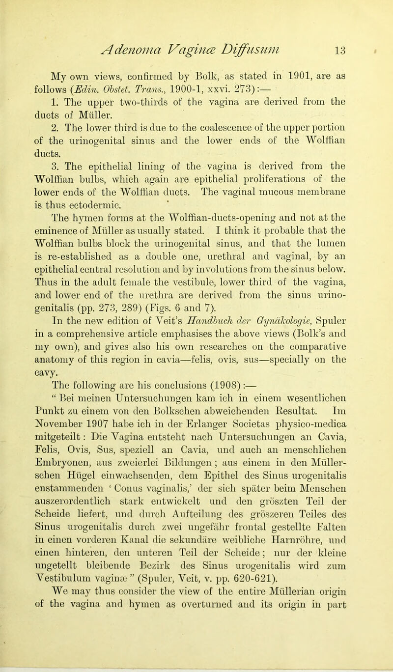 My own views, confirmed by Bolk, as stated in 1901, are as follows {Edin. Obstet. Trans., 1900-1, xxvi. 273):— 1. The upper two-thirds of the vagina are derived from the ducts of Muller. 2. The lower third is due to the coalescence of the upper portion of the urinogenital sinus and the lower ends of the Wolffian ducts. 3. The epithelial lining of the vagina is derived from the Wolffian bulbs, which again are epithelial proliferations of the lower ends of the Wolffian ducts. The vaginal mucous membrane is thus ectodermic. The hymen forms at the Wolffian-diicts-openiug and not at the eminence of Muller as usually stated. I think it probable that the Wolffian bulbs block the urinogenital sinus, and that the lumen is re-established as a double one, urethral and vaginal, by an epithelial central resolution and by involutions from the sinus below. Thus in the adult female the vestibule, lower third of the vagina, and lower end of the urethra are derived from the sinus urino- genitalis (pp. 273, 289) (Figs. 6 and 7). In the new edition of Veit’s Handhuch der Gyndkologie, Spider in a comprehensive article emphasises the above views (Bolk’s and my own), and gives also his own researches on the comparative anatomy of this region in cavia—felis, ovis, sus—specially on the cavy. The following are his conclusions (1908):— “ Bei meinen Untersuchungen kam ich in eineni wesentlichen Bunkt zu einem von den Bolkschen abweichenden Kesultat. Im November 1907 babe ich in der Erlanger Societas physico-niedica mitgeteilt: Die Vagina entsteht nach Untersuchungen an Cavia, Felis, Ovis, Sus, speziell an Cavia, und auch an menschlichen Embryonen, aus zweierlei Bildungen ; aus einem in den Miiller- schen Hiigel einwachsenden, dem Epithel des Sinus urogenitalis enstammenden ‘ Conus vaginalis,’ der sich spiiter beini Menschen auszerordentlich stark entwickelt und den groszten Teil der Scheide liefert, und durch Aufteilung des groszeren Teiles des Sinus urogenitalis durch zwei ungefahr frontal gestellte Falten in einen vorderen Kanal die sekundare weibliehe Harnrohre, und einen hinteren, den unteren Teil der Scheide; nur der kleine ungetellt bleibende Bezirk des Sinus urogenitalis wird zum Vestibulum vaginm ” (Spuler, Veit, v. pp. 620-621). We may thus consider the view of the entire Mullerian origin of the vagina and hymen as overturned and its origin in part