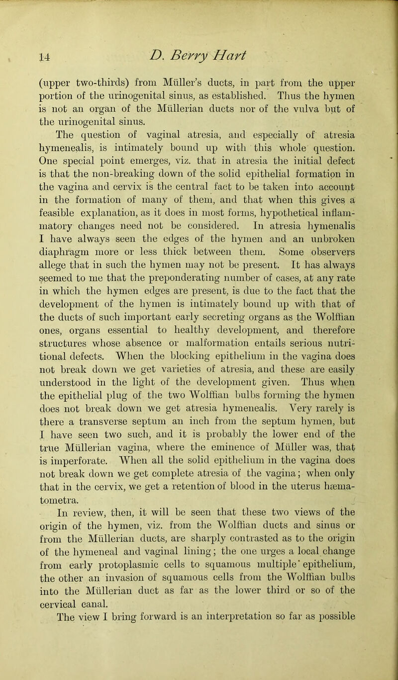 (upper two-thirds) from Muller’s ducts, in part from the upper portion of the urmogenital sinus, as established. Thus the hymen is not an organ of the Mullerian ducts nor of the vulva hut of the urinogenital sinus. The question of vaginal atresia, and especially of atresia hymenealis, is intimately bound up with this whole question. One special point emerges, viz. that in atresia the initial defect is that the non-breaking down of the solid epithelial formation in the vagina and cervix is the central fact to be taken into account in the formation of many of them, and that when this gives a feasible explanation, as it does in most forms, hypothetical inflam- matory changes need not be considered. In atresia hymenalis I have always seen the edges of the hymen and an unbroken diaphragm more or less thick between them. Some observers allege that in such the hymen may not be present. It has always seemed to me that the preponderating number of cases, at any rate in which the hymen edges are present, is due to the fact that the development of the hymen is intimately bound up with that of the duets of such important early secreting organs as the Wolffian ones, organs essential to healthy development, and therefore structures whose absence or malformation entails serious nutri- tional defects. When the blocking epithelium in the vagina does not break down we get varieties of atresia, and these are easily understood in the light of the development given. Thus when the epithelial plug of the two Wolffian bulbs forming tbe by men does not break down we get atresia hymenealis. Very rarely is there a transverse septum an inch from the septum hymen, but I have seen two such, and it is probably the lower end of the true Mullerian vagina, where the eminence of Muller was, that is imperforate. When all the solid epithelium in the vagina does not break down we get complete atresia of the vagina; when only that in the cervix, we get a retention of blood in the uterus htema- tometra. In review, then, it will be seen that these two views of the origin of the hymen, viz. from the Wolffian ducts and sinus or from the Mullerian ducts, are sharply contrasted as to the origin of the hymeneal and vaginal lining; the one urges a local change from early protoplasmic cells to squamous multiple'epithelium, the other an invasion of squamous cells from the Wolffian bulbs into the Mullerian duct as far as the lower third or so of the cervical canal. The view I bring forward is an interpretation so far as possible