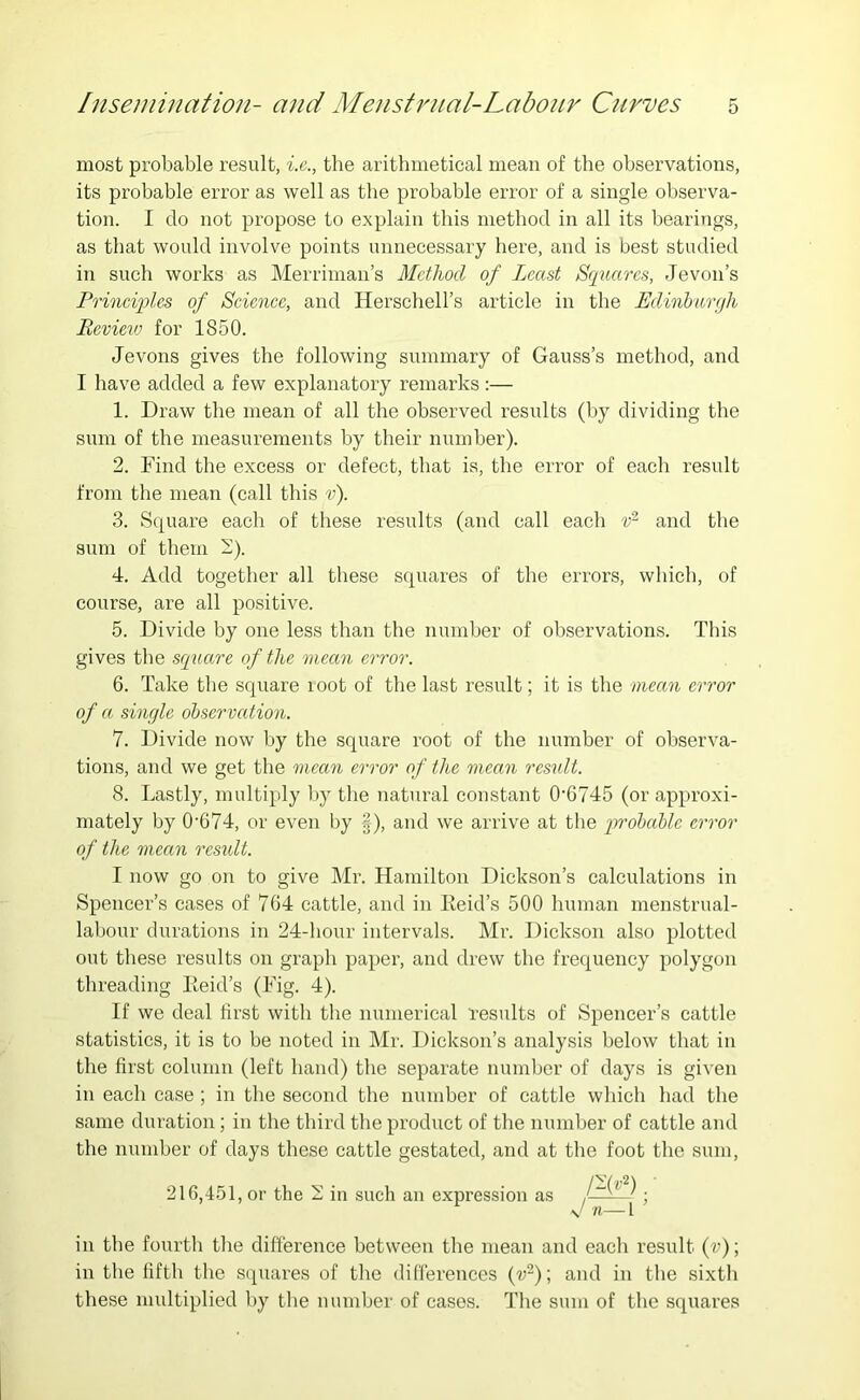 most probable result, i.e., the aritbmetical mean of tbe observations, its probable error as well as the probable error of a single observa- tion. I do not propose to explain this method in all its bearings, as that would involve points unnecessary here, and is best studied in such works as Merriman’s Method of Least Squares, Jevon’s Principles of Science, and Herschell’s article in the Edinburfi Beviev' for 1850. Jevons gives the following summary of Gauss’s method, and I have added a few explanatory remarks:— 1. Draw the mean of all the observed results (by dividing the sum of the measurements by their number). 2. Find the excess or defect, that is, the error of each result from the mean (call this v). 3. S(|uare each of these results (and call each and the sum of them -). 4. Add together all these squares of the errors, which, of course, are all positive. 5. Divide by one less than the number of observations. This gives the square of the mean error. 6. Take the square root of the last result; it is the mean error of a single observation. 7. Divide now by the square root of the number of observa- tions, and we get the mean error of the mean result. 8. Lastly, multiply by the natural constant 0’6745 (or approxi- mately by 0’674, or even by f), and we arrive at the probable error of the mean rcsxdt. I now go on to give Mr. Hamilton Dickson’s calculations in Spencer’s cases of 764 cattle, and in Keid’s 500 human menstrual- labour durations in 24-hour intervals. Mr. Dickson also plotted out these results on graph paper, and drew the frequency polygon threading Eeid’s (Fig. 4). If we deal first with the numerical results of Spencer’s cattle statistics, it is to be noted in Mr. Dickson’s analysis below that in the first column (left hand) the separate number of days is given in each case ; in the second the number of cattle which had the same duration; in the third the product of the number of cattle and the number of days these cattle gestated, and at the foot the sum, 216,451, or the ^ in such an expression as > in the foui’th the difference between tbe mean and each result (v); in the fifth the squares of the differences (v^); and in the sixth these multiplied by tbe number of cases. The sum of the squares