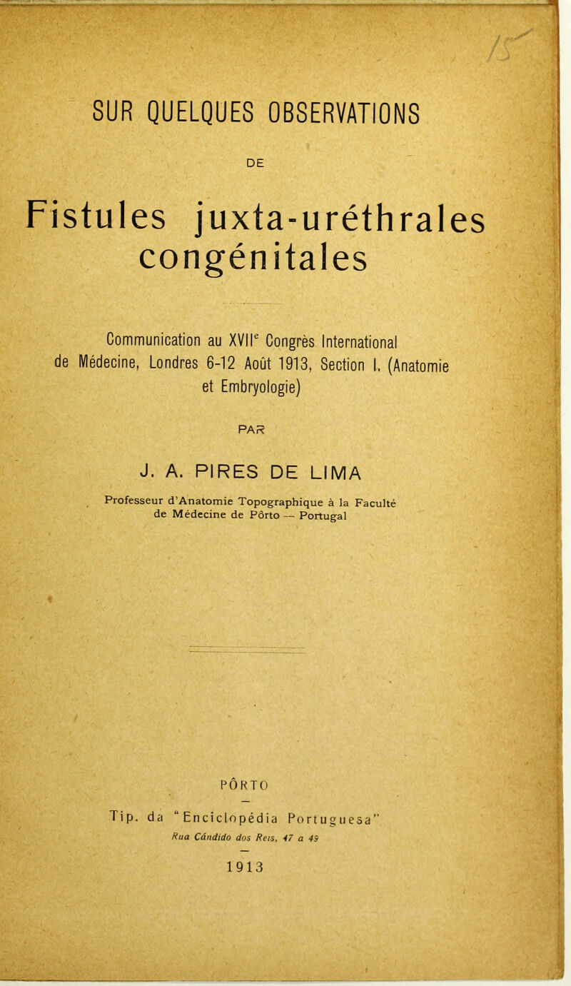 DE Fistules juxta-uréthrales congénitales Communication au XVIIe Congrès International de Médecine, Londres 6-12 Août 1913, Section I, (Anatomie et Embryologie) PAR J. A. PIRES DE LIMA Professeur d’Anatomie Topographique à la Faculté de Médecine de Porto — Portugal PORTO Tip. da “ Enciclopédia Portuguesa” Rua Cândido dos Rets, 47 a 49 1913