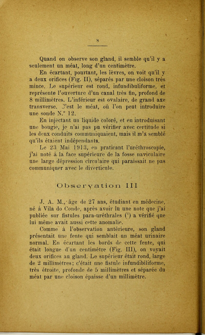 Quand on observe son gland, il semble qu’il y a seulement un méat, long d’un centimètre. En écartant, pourtant, les lèvres, on voit qu’il y a deux orifices (Fig. II), séparés par une cloison très mince. Le supérieur est rond, infundibuliforme, et représente l’ouverture d’un canal très fin, profond de 8 millimètres. L’inférieur est ovalaire, de grand axe transverse. J’est le méat, où l’on peut introduire une sonde N.° 12. En injectant un liquide coloré, et en introduisant une bougie, je n’ai pas pu vérifier avec certitude si les deux conduits communiquaient, mais il m’a semblé qu’ils étaient indépendants. Le 23 Mai .1913, en praticant l’uréthroscopie, j’ai noté à la face supérieure de la fosse naviculaire une largo dépression circulaire qui paraissait ne pas communiquer avec le diverticule. Obseryation III J. A. M., âge de 27 ans, étudiant en médecine, né à Vila do Coude, après avoir lu une note que j’ai publiée sur fistules para-uréthrales (') a vérifié que lui même avait aussi cette anomalie. Comme à l’observation antérieure, son gland présentait une fente qui semblait un méat urinaire normal. En écartant les bords de cette fente, qui était longue d’un centimètre (Fig. III), on voyait deux orifices au gland. Le supérieur était rond, large de 2 millimètres; c’était une fistule infundibiliforme, très étroite, profonde de 5 millimètres et séparée du méat par une cloison épaisse d’un millimètre.