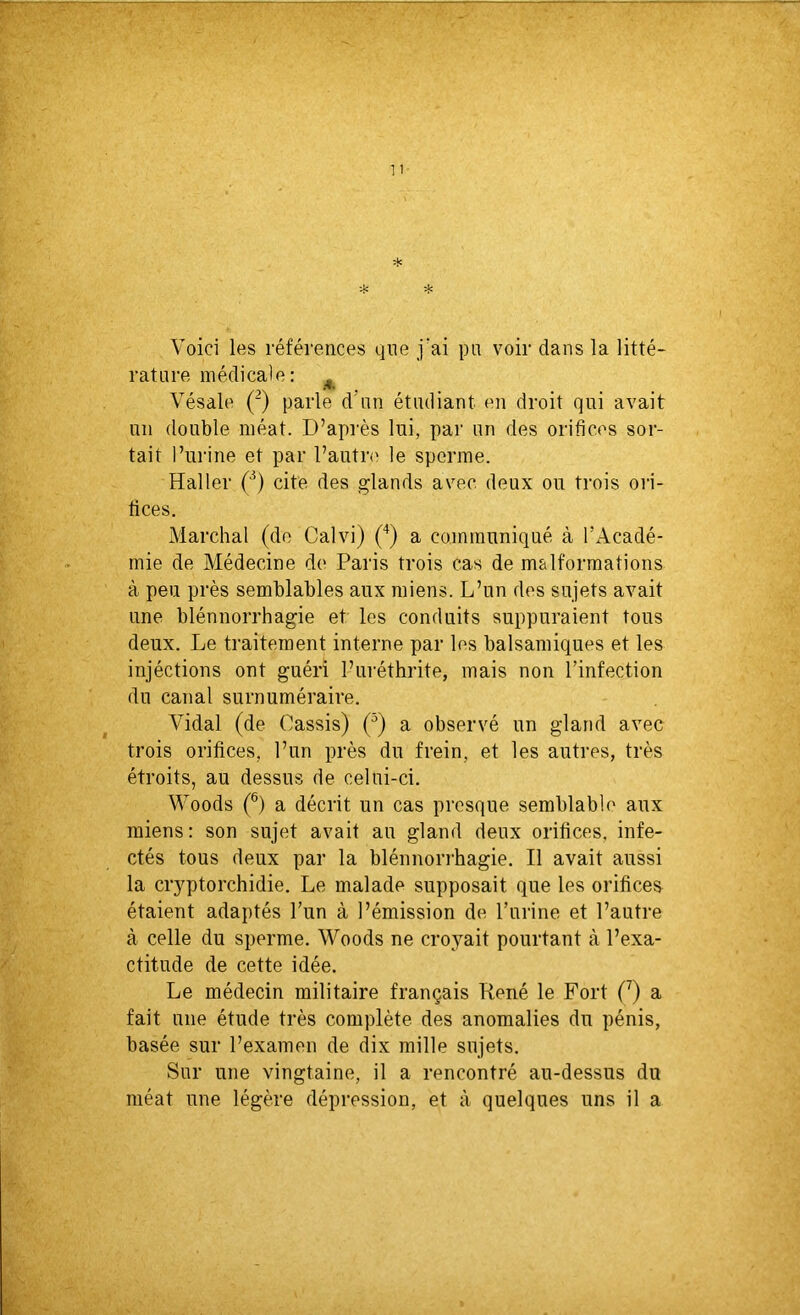 Voici les références que j'ai pu voir dans la litté- rature médicale: M Vésale (2) parle d’un étudiant en droit qui avait un double méat. D’après lui, par un des orifices sor- tait l’urine et par l’autre le sperme. Haller (3) cite des glands avec, deux ou trois ori- fices. Marchai (de Calvi) (4) a communiqué à l’Acadé- mie de Médecine de Paris trois cas de malformations à peu près semblables aux miens. L’un des sujets avait une blénnorrhagie et les conduits suppuraient tous deux. Le traitement interne par les balsamiques et les injéctions ont guéri l’uréthrite, mais non l’infection du canal surnuméraire. Vidal (de Cassis) (J) a observé un gland avec trois orifices, l’un près du frein, et les autres, très étroits, au dessus de celui-ci. Woods (6) a décrit un cas presque semblable aux miens: son sujet avait au gland deux orifices, infe- ctés tous deux par la blénnorrhagie. Il avait aussi la cryptorchidie. Le malade supposait que les orifices étaient adaptés l’un à l’émission de l’urine et l’autre à celle du sperme. Woods ne croyait pourtant à l’exa- ctitude de cette idée. Le médecin militaire français René le Fort (7) a fait une étude très complète des anomalies du pénis, basée sur l’examen de dix mille sujets. Sur une vingtaine, il a rencontré au-dessus du méat une légère dépression, et à quelques uns il a