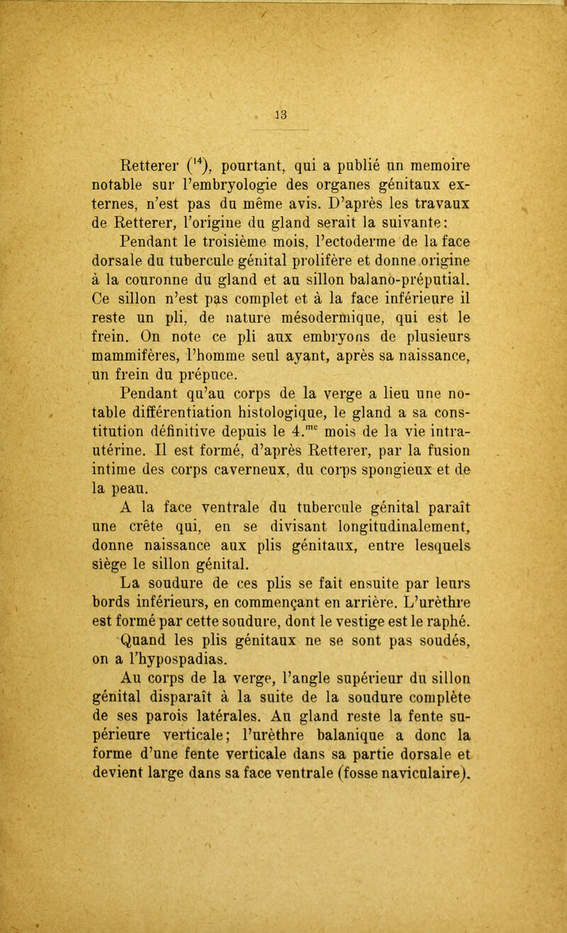 Retterer (14), pourtant, qui a publié un mémoire notable sur l’embryologie des organes génitaux ex- ternes, n’est pas du même avis. D’après les travaux de Retterer, l’origine du gland serait la suivante: Pendant le troisième mois, l’ectoderme de la face dorsale du tubercule génital prolifère et donne origine à la couronne du gland et au sillon balano-préputial. Ce sillon n’est pas complet et à la face inférieure il reste un pli, de nature mésodermique, qui est le frein. On note ce pli aux embryons de plusieurs mammifères, l’homme seul ayant, après sa naissance, un frein du prépuce. Pendant qu’au corps de la verge a lieu une no- table différentiation histologique, le gland a sa cons- titution définitive depuis le 4.me mois de la vie intra- utérine. Il est formé, d’après Retterer, par la fusion intime des corps caverneux, du corps spongieux et de la peau. A la face ventrale du tubercule génital paraît une crête qui, en se divisant longitudinalement, donne naissance aux plis génitaux, entre lesquels siège le sillon génital. La soudure de ces plis se fait ensuite par leurs bords inférieurs, en commençant en arrière. L’urèthre est formé par cette soudure, dont le vestige est le raphé. Quand les plis génitaux ne se sont pas soudés, on a l’hypospadias. Au corps de la verge, l’angle supérieur du sillon génital disparaît à la suite de la soudure complète de ses parois latérales. Au gland reste la fente su- périeure verticale; l’urèthre balanique a donc la forme d’une fente verticale dans sa partie dorsale et devient large dans sa face ventrale (fosse naviculaire).