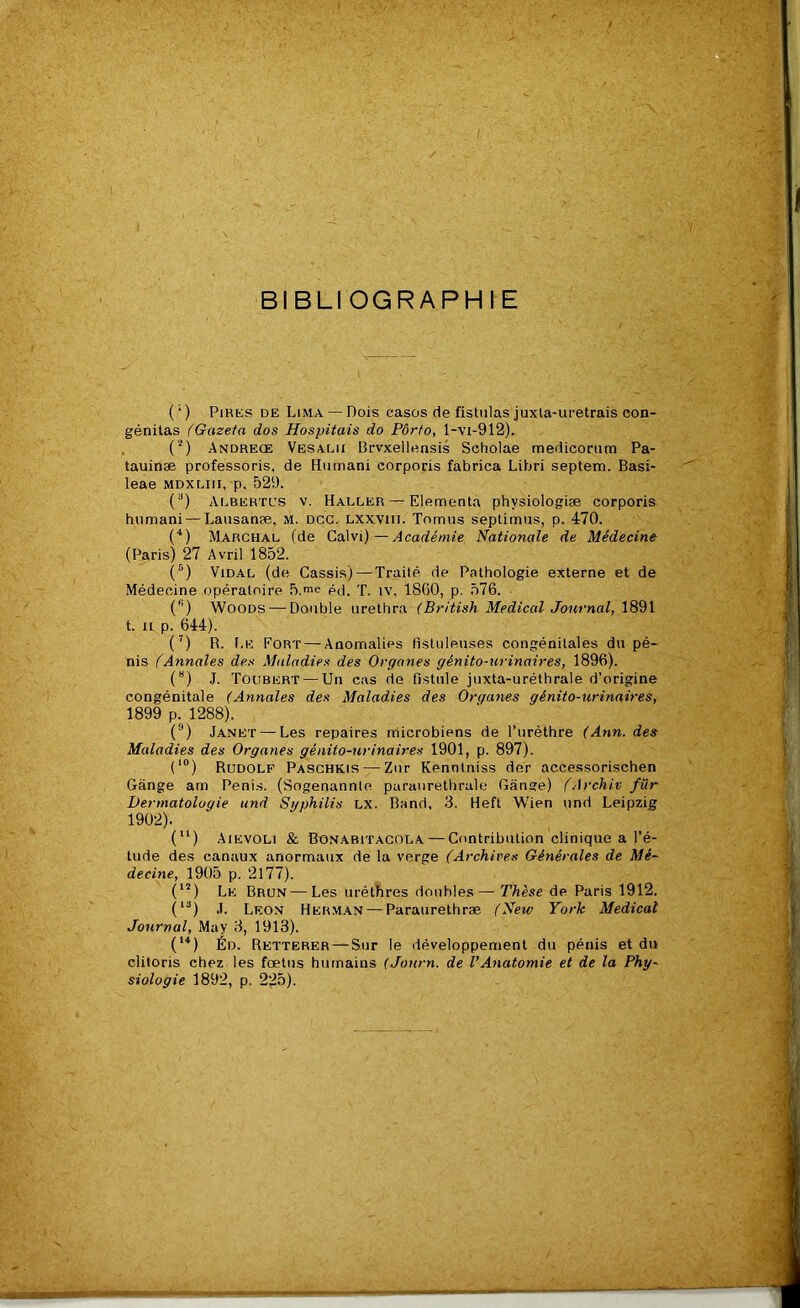 BIBLIOGRAPHIE (;) Pires de Lima —Dois casos de fistulas juxta-uretrais con- génitas (Gazeta dos Hospitais do Porto, l-vi-912). (2) Andreœ Vesalii Brvxellensis Scholae medicorum Pa- tauinæ professoris. de Humani corporis fabrica Libri septem. Basi- leae mdxliii, p. 529. (a) Albertus v. Haller — Elementa phvsiologiæ corporis hnmani — Lausanæ, M. dcg. lxxviii. Tomus septimus, p. 470. (4) Marchal (de Calvi)—Académie Nationale de Médecine (Paris) 27 Avril 1852. (5) Vidal (de Cassis) — Traité de Pathologie externe et de Médecine opératoire 5.me éd. T. tv. 18G0, p. 576. (s) Woods — Double urethra (British Medical Journal, 1891 t. H p. 644). (7) R. Le Fort — Anomalies fistuleuses congénitales du pé- nis (Annales des Maladies des Organes génito-urinaires, 1896). (8) J. Todbert — Un cas de fistule juxta-uréthrale d’origine congénitale (Annales des Maladies des Organes génito-urinaires, 1899 p. 1288). (9) Janet — Les repaires microbiens de l’urèthre (Ann. des Maladies des Organes génito-urinaires 1901, p. 897). (10) Rudolf Paschkis — Znr Kenntniss der accessorischen Gange am Pénis. (Sogenannte paraurethrale Gange) (Archiv fïir Dermatologie and Syphilis lx. Band, 3. Heft Wien und Leipzig 1902). (u) Aievoli & Bonabitacola — Contribution clinique a l’é- tude des canaux anormaux de la verge (Archives Générales de Mé- decine, 1905 p. 2177). (12) Le Brun — Les urèthres doubles— Thèse de Paris 1912. (13) J. Leon Herman — Paraurethræ (New York Medical Journal, May 3, 1913). (u) Éd. Retterer — Sur le développement du pénis et du clitoris chez les fœtus humains (Journ. de l’Anatomie et de la Phy- siologie 1892, p. 225).