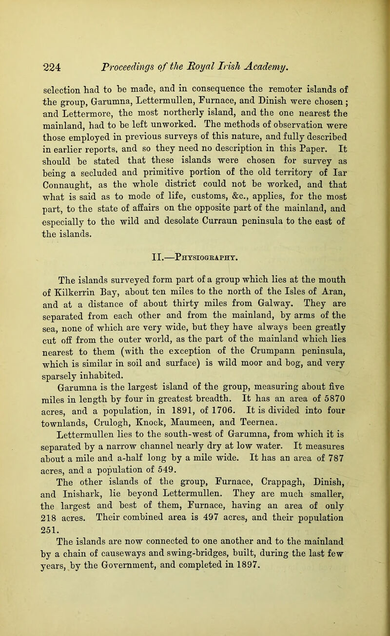 selection had to he made, and in consequence the remoter islands of the group, Garumna, Lettermullen, Furnace, and Dinish were chosen ; and Lettermore, the most northerly island, and the one nearest the mainland, had to he left unworked. The methods of observation were those employed in previous surveys of this nature, and fully described in earlier reports, and so they need no description in this Paper. It should be stated that these islands were chosen for survey as being a secluded and primitive portion of the old territory of lar Connaught, as the whole district could not be worked, and that what is said as to mode of life, customs, &c., applies, for the most part, to the state of affairs on the opposite part of the mainland, and especially to the wild and desolate Curraun peninsula to the east of the islands. II.—Phtsiogeaphy. The islands surveyed form part of a group which lies at the mouth of Kilkerrin Bay, about ten miles to the north of the Isles of Aran, and at a distance of about thirty miles from Galway. They are separated from each other and from the mainland, by arms of the sea, none of which are very wide, but they have always been greatly cut off from the outer world, as the part of the mainland which lies nearest to them (with the exception of the Crumpann peninsula, which is similar in soil and surface) is wild moor and bog, and very sparsely inhabited. Garumna is the largest island of the group, measuring about five miles in length hy four in greatest breadth. It has an area of 5870 acres, and a population, in 1891, of 1706. It is divided into four townlands, Crulogh, Knock, Maumeen, and Teernea. Lettermullen lies to the south-west of Garumna, from which it is separated by a narrow channel nearly dry at low water. It measures about a mile and a-half long by a mile wide. It has an area of 787 acres, and a population of 549. The other islands of the group, Furnace, Crappagh, Dinish, and Inishark, lie beyond Lettermullen. They are much smaller, the largest and best of them, Furnace, having an area of only 218 acres. Their combined area is 497 acres, and their population 251. The islands are now connected to one another and to the mainland by a chain of causeways and swing-bridges, built, during the last few years, by the Government, and completed in 1897.