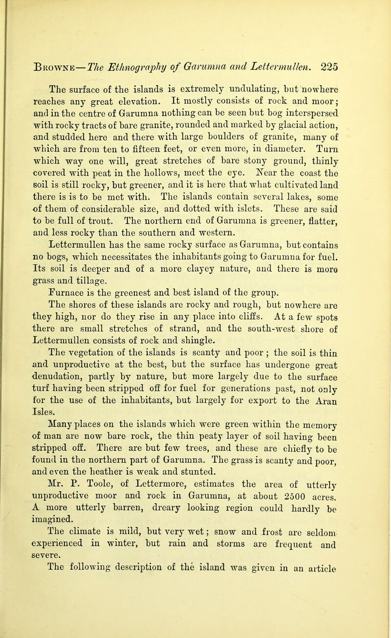 The surface of the islands is extremely undulating, hut nowhere reaches any great elevation. It mostly consists of rock and moor; and in the centre of Garumna nothing can be seen but bog interspersed with rocky tracts of bare granite, rounded and marked by glacial action, and studded here and there with large boulders of granite, many of which are from ten to fifteen feet, or even more, in diameter. Turn which way one will, great stretches of bare stony ground, thinly covered with peat in the hollows, meet the eye. Near the coast the soil is still rocky, but greener, and it is here that what cultivated land there is is to be met with. The islands contain several lakes, some of them of considerable size, and dotted with islets. These are said to be full of trout. The northern end of Garumna is greener, flatter, and less rocky than the southern and western. LettermuUen has the same rocky surface as Garumna, but contains no bogs, which necessitates the inhabitants going to Garumna for fuel. Its soil is deeper and of a more clayey nature, and there is more grass and tillage. Turnace is the greenest and best island of the group. The shores of these islands are rocky and rough, but nowhere are they high, nor do they rise in any place into cliffs. At a few spots there are small stretches of strand, and the south-west shore of LettermuUen consists of rock and shingle. The vegetation of the islands is scanty and poor ; the soil is thin and unproductive at the best, but the surface has undergone great denudation, partly by natui’e, but more largely due to the surface turf having been stripped off for fuel for generations past, not only for the use of the inhabitants, but largely for export to the Aran Isles. Many places on the islands which were green within the memory of man are now bare rock, the thin peaty layer of soil having been stripped off. There are but few trees, and these are chiefly to be found in the northern part of Garumna. The grass is scanty and poor, and even the heather is weak and stunted. Mr. P. Toole, of Lettermore, estimates the area of utterly unproductive moor and rock in Garumna, at about 2500 acres. A more utterly barren, dreary looking region could hardly be imagined. The climate is mild, but very wet; snow and frost are seldom experienced in winter, but rain and storms are frequent and severe. The following description of the island was given in an article