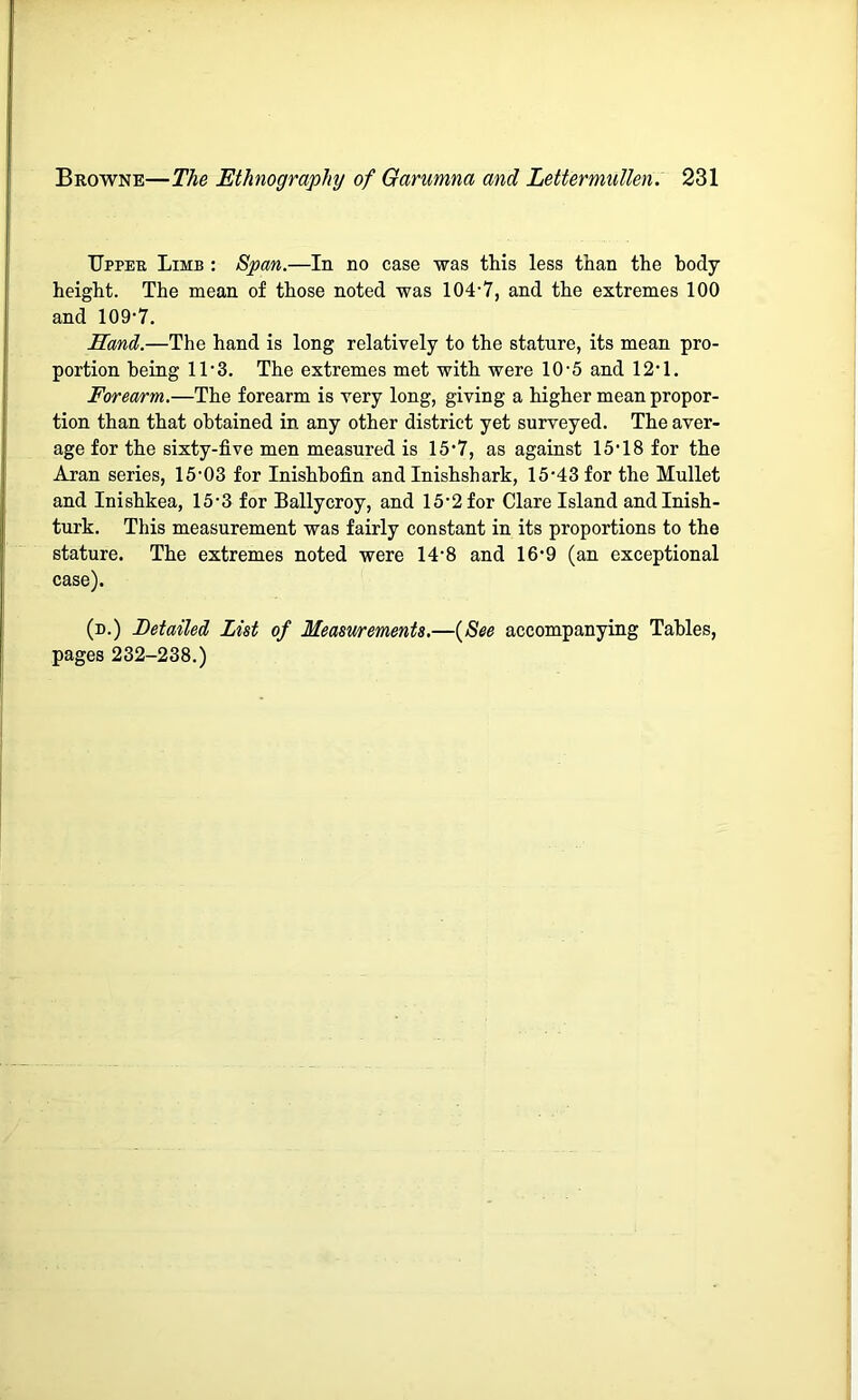 Upper Limb : Span.—In no case was this less than the body height. The mean of those noted was 104-7, and the extremes 100 and 109-7. Hand.—The hand is long relatively to the stature, its mean pro- portion being 11-3. The extremes met with were 10-5 and 12-1. Forea/rm.—The forearm is very long, giving a higher mean propor- tion than that obtained in any other district yet surveyed. The aver- age for the sixty-five men measured is 15-7, as against 15-18 for the Aran series, 15-03 for Inishbofin and Inishshark, 15-43 for the Mullet and Inishkea, 15-3 for Ballycroy, and 15-2 for Clare Island andlnish- turk. This measurement was fairly constant in its proportions to the stature. The extremes noted were 14-8 and 16-9 (an exceptional case). (n.) Detailed List of Measurements.—{See accompanying Tables, pages 232-238.)