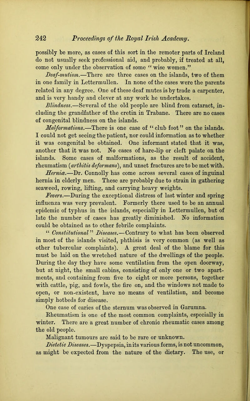 possibly be more, as cases of this sort in the remoter parts of Ireland do not usually seek professional aid, and probably, if treated at all, come only under tbe observation of some “ wise women.” Deaf-mutism.—There are three cases on the islands, two of them in one family in Lettermullen. In none of the cases were the parents related in any degree. One of these deaf mutes is by trade a carpenter, and is very handy and clever at any work he undertakes. Blindness.—Several of the old people are blind from cataract, in- cluding the grandfather of the cretin in Trabane. There are no cases of congenital blindness on the islands. Malformations.—There is one case of “ club foot” on the islands. I could not get seeing the patient, nor could information as to whether it was congenital be obtained. One informant stated that it was, another that it was not. No cases of hare-lip or cleft palate on the islands. Some cases of malformations, as the result of accident, rheumatism [arthitis deformans), and unset fractures are to be met with. Hernia.—Dr. Connolly has come across several cases of inguinal hernia in elderly men. These are probably due to strain in gathering seaweed, rowing, lifting, and carrying heavy weights. Fevers.—During the exceptional distress of last winter and spring influenza was very prevalent. Formerly there used to be an annual epidemic of typhus in the islands, especially in Lettermullen, but of late the number of cases has greatly diminished. No information could be obtained as to other febrile complaints. “ ConstitutionalDiseases.—Contrary to what has been observed in most of the islands visited, phthisis is very common (as well as other tubercular complaints). A great deal of the blame for this must be laid on the wretched nature of the dwellings of the people. During the day they have some ventilation from the open doorway, but at night, the small cabins, consisting of only one or two apart- ments, and containing from five to eight or more persons, together with cattle, pig, and fowls, the fire on, and the windows not made to open, or non-existent, have no means of ventilation, and become simply hotbeds for disease. One case of caries of the sternum was observed in Garumna. Rheumatism is one of the most common complaints, especially in winter. There are a great number of chronic rheumatic cases among the old people. Malignant tumours are said to be rare or unknown. Dietetic Diseases.—Dyspepsia, in its various forms, is not uncommon, as might be expected from the nature of the dietary. The use, or