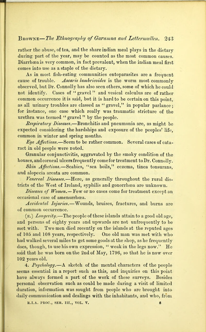 rather the abuse, of tea, and the share Indian meal plays in tbe dietary during part of the year, may be counted as the most common causes. Diarrliceais very common, in fact prevalent, when the Indian meal first comes into use as a staple of the dietary. As in most fish-eating communities entoparasites are a frequent cause of trouble. Ascaris lumhricoides is the worm most commonly observed, but L)r. Connolly has also seen others, some of which he could not identify. Cases of “ gravel ” and vesical calculus are of rather common occurrence it is said, but it is hard to be certain on this point, as all urinary troubles are classed as “gravel,” in popular parlance; for instance, one case which really was traumatic stricture of the urethra was termed “ gravel ” by the people. Respiratory Diseases.—Bronchitis and pneumonia are, as might be expected considering the hardships and exposure of the peoples’ life, common in winter and spring months. Eye Affections.—Seem to be rather common. Several cases of cata- ract in old people were noted. Granular conjunctivitis, aggravated by the smohy condition of the houses, and corneal ulcers frequently come for treatment to Dr. Connolly. Skin Affections.—Scabies, “sea boils,” eczema, tinea tonsurans, and alopecia areata are common. Venereal Diseases.—Here, as generally throughout the rural dis- tricts of the West of Ireland, syphilis and gonorrhoea are unknown. Diseases of Women.—Few or no cases come for treatment except an occasional case of amenorrheea. Accidental Injuries.—Wounds, bruises, fractures, and burns are of common occurrence. (e.) Longevity.—The people of these islands attain to a good old age, and persons of eighty years and upwards are not unfrequently to be met with. Two men died recently on the islands at the reputed ages of 105 and 108 years, respectively. One old man was met with who had walked several miles to get some goods at the shop, as he frequently does, though, to use his own expression, “ weak in the legs now.” Ho said that he was born on the 2nd of May, 1796, so that he is now over 102 years old. 4. Psychology.—A sketch of the mental characters of the people seems essential in a report such as this, and inquiries on this point have always formed a part of the work of these surveys. Besides personal observation such as could be made during a visit of limited duration, information was sought from people who are brouglit into daily communication and dealings with the inhabitants, and who, from K.I.A. TROC.. SER. III.. VOL. V. s