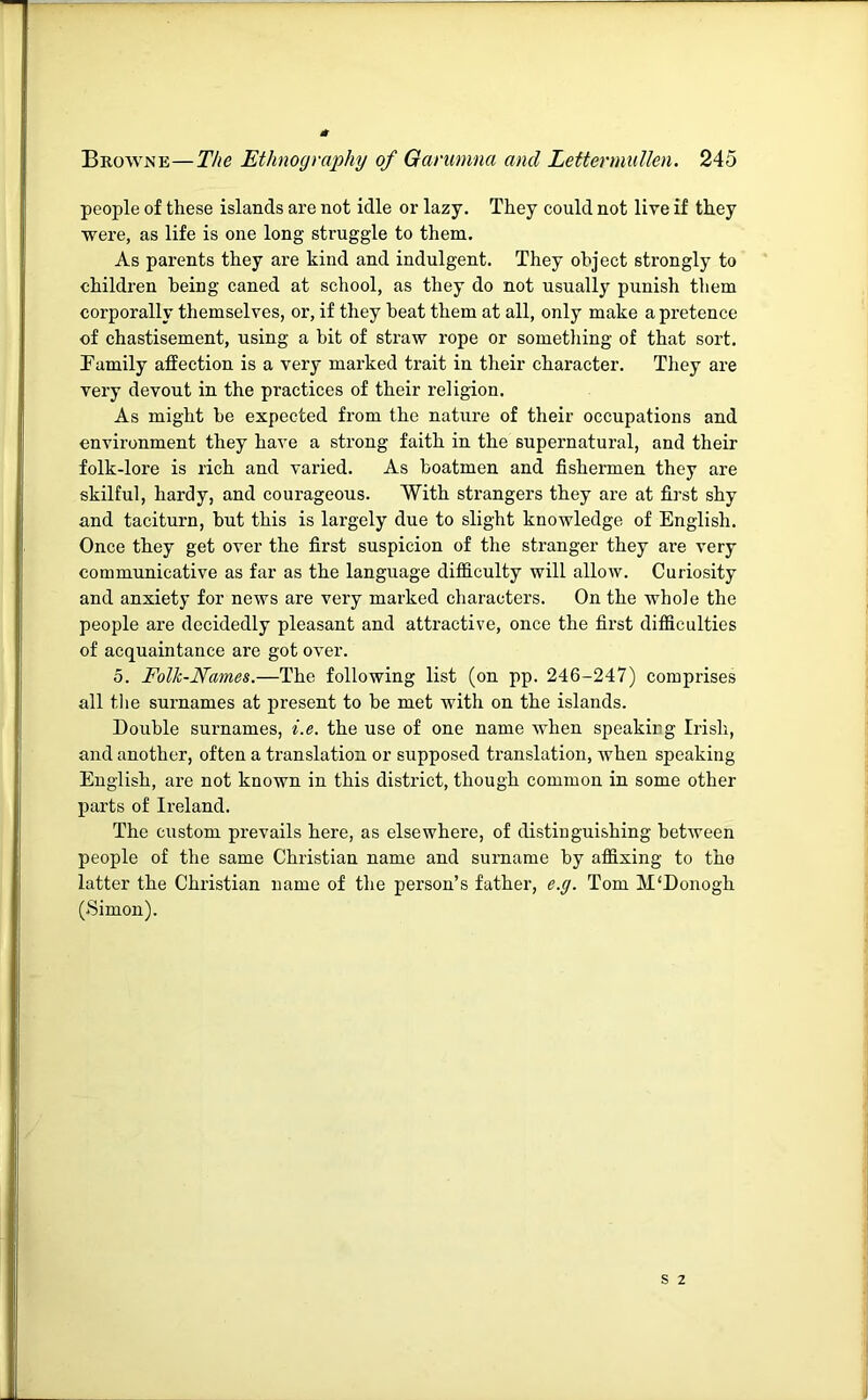 people of these islands are not idle or lazy. They could not live if they were, as life is one long struggle to them. As parents they are kind and indulgent. They object strongly to children being caned at school, as they do not usually punish them corporally themselves, or, if they beat them at all, only make a pretence of chastisement, using a bit of straw rope or something of that sort. Family affection is a very marked trait in their character. They are very devout in the practices of their religion. As might be expected from the nature of their occupations and environment they have a strong faith in the supernatural, and their folk-lore is rich and varied. As boatmen and fishermen they are skilful, hardy, and courageous. With strangers they are at first shy and taciturn, but this is largely due to slight knowledge of English. Once they get over the first suspicion of the stranger they are very communicative as far as the language difficulty will allow. Curiosity and anxiety for news are very marked characters. On the whole the people are decidedly pleasant and attractive, once the first difficulties of acquaintance are got ov^er. 5. Folk-Names.—The following list (on pp. 246-247) comprises all tlie surnames at present to be met with on the islands. Double surnames, i.e. the use of one name when speakieg Irish, and another, often a translation or supposed translation, when speaking English, are not known in this district, though common in some other parts of Ireland. The custom prevails here, as elsewhere, of distinguishing between people of the same Christian name and surname by affixing to the latter the Christian name of the person’s father, e.g. Tom M'Donogh (Simon).